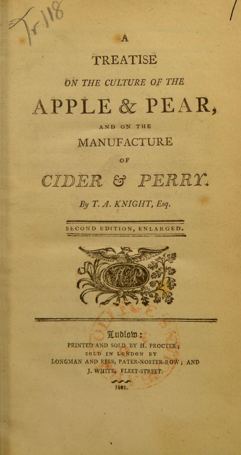 TREATISE ON THE CULTURE OF THE APPLE & PEAR, . / AND ON THE MANUFACTURE OF CIDER & PERRY.1 By T. A. KNIGHT, Esq. SECOND EDITION, ENLARGED. EuDIoto: PRINTED AND SOLD BY H. PROCTER 5 SOLD IN LONDON BY LONGMAN AND REES, PATER-NOSTER-ROI^ ; AND J. WHITE, FLEET-STREET, mu *