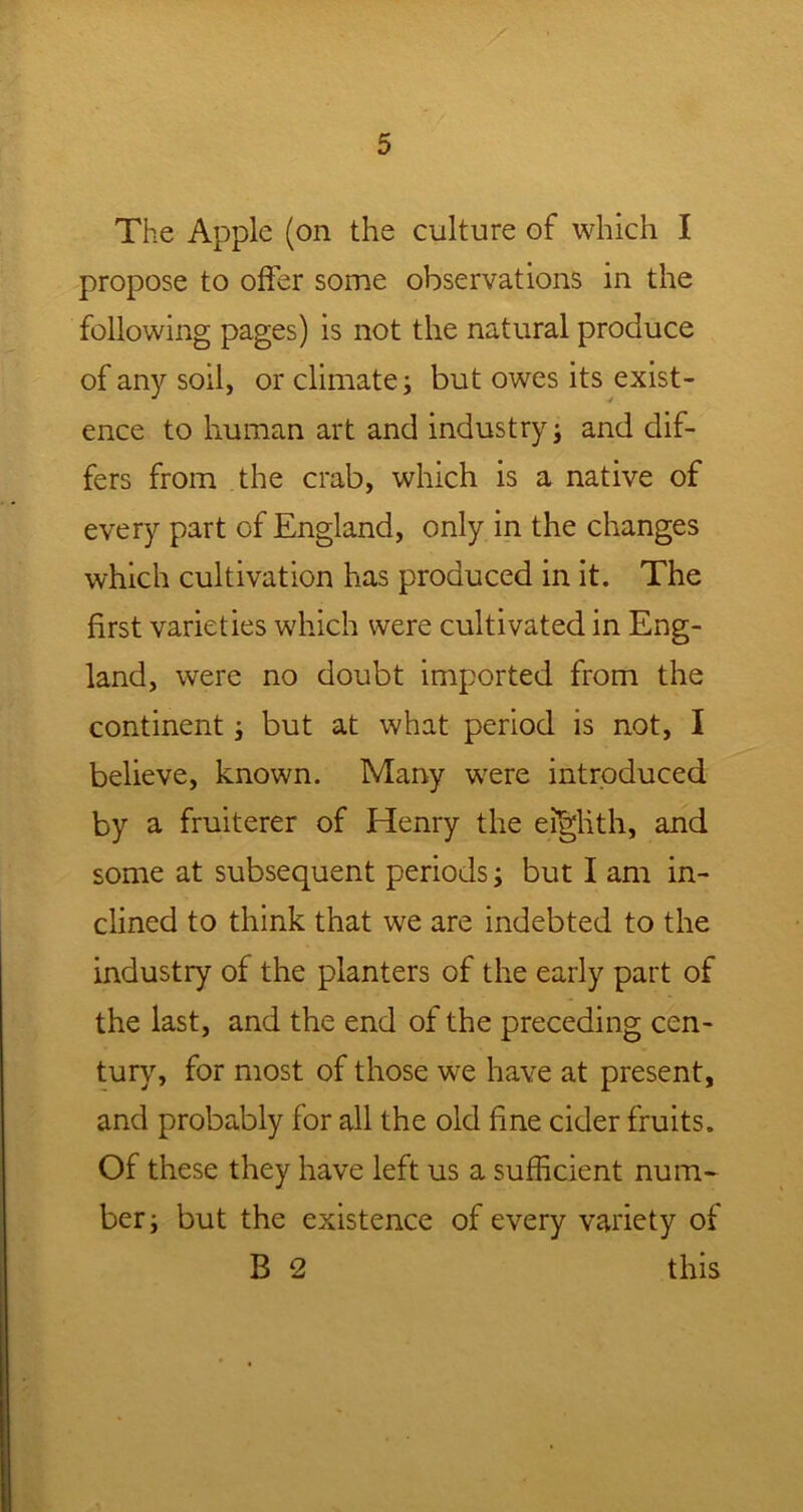 The Apple (on the culture of which I propose to offer some observations in the following pages) is not the natural produce of any soil, or climate; but owes its exist- ence to human art and industry; and dif- fers from the crab, which is a native of every part of England, only in the changes which cultivation has produced in it. The first varieties which were cultivated in Eng- land, were no doubt imported from the continent; but at what period is not, I believe, known. Many were introduced by a fruiterer of Henry the eighth, and some at subsequent periods; but I am in- clined to think that we are indebted to the industry of the planters of the early part of the last, and the end of the preceding cen- tury, for most of those we have at present, and probably for all the old fine cider fruits. Of these they have left us a sufficient num- ber; but the existence of every variety of B 2 this