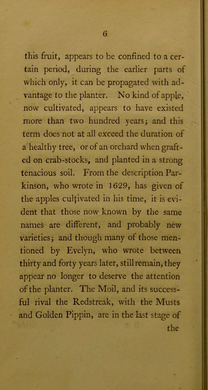 this fruit, appears to be confined to a cer- tain period, during the earlier parts of which only, it can be propagated with ad- vantage to the planter. No kind of apple, now cultivated, appears to have existed more than two hundred years; and this term does not at all exceed the duration of a healthy tree, or of an orchard when graft- ed on crab-stocks, and planted in a strong tenacious soil. From the description Par- kinson, who wrote in 1629, has given of the apples cultivated in his time, it is evi- dent that those now known by the same names are different, and probably new varieties; and though many of those men- tioned by Evelyn, who wrote between thirty and forty years later, still remain, they appear no longer to deserve the attention of the planter. The Moil, and its success- ful rival the Redstreak, with the Musts and Golden Pippin, are in the last stage of the