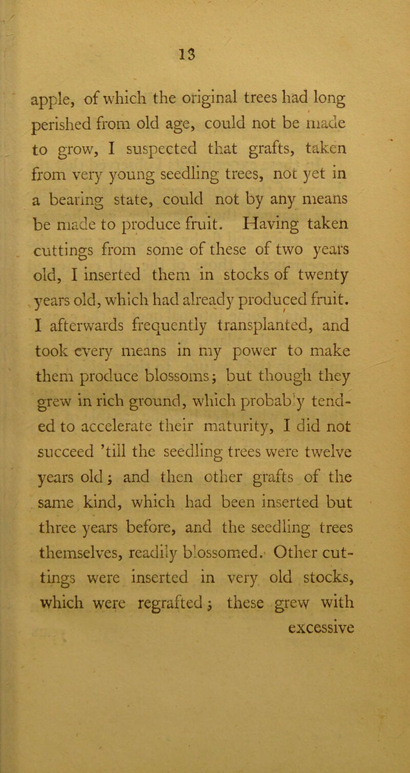 apple, of which the original trees had long perished from old age, could not be made to grow, I suspected that grafts, taken from very young seedling trees, not yet in a bearing state, could not by any means be made to produce fruit. Having taken cuttings from some of these of two years old, I inserted them in stocks of twenty years old, which had already produced fruit. I afterwards frequently transplanted, and took every means in my power to make them produce blossoms; but though they grew in rich ground, which probably tend- ed to accelerate their maturity, I did not succeed ’till the seedling trees were twelve years old; and then other grafts of the same kind, which had been inserted but three years before, and the seedling trees themselves, readily blossomed. Other cut- tings were inserted in very old stocks, which were regrafted; these grew with excessive