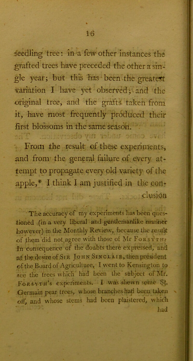 seedling tree: in *a few other instances the grafted trees have preceded the other a sin- gle year; but this has been the greatest variation I have yet observed and the original tree, and the grafts taken from it, have most frequently produced their first blossoms in the same season. : A .. .... . .. -ioU /.-j i- • J • From the result of these experiments, and from the general failure of every at- tempt to propagate every old variety of the apple,* I think I am justified in the con- clusion -•/.*, r • . » The accuracy of my experiments has been ques- tioned (in a very liberal and gentlemanlike manner however) in the Monthly Review, because the result of ,them did not agree with those of Mr Forsyth.* In consequence of the doubts there expressed, and at the desire of Sir John Sinclair, then president of the Board of Agriculture, I went to Kensington to nee the trees which had been the subject of Mr. Forsyth’s experiments. I was shewn some S(. Germain pear frees, whose branches had been taken off, and whose steins had been plaislered, which had