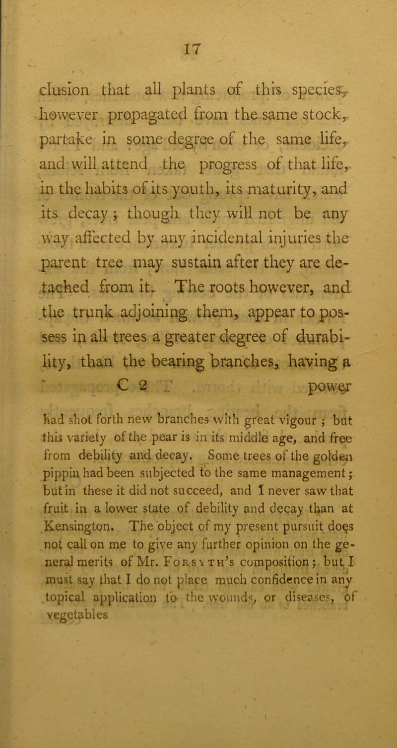 elusion that all plants of this species^ however propagated from the same stock,, partake in some degree of the same life, and will attend the progress of that life,, in the habits of its youth, its maturity, and its decay; though they will not be any way affected by any incidental injuries the parent tree may sustain after they are de- tached from it. The roots however, and. the trunk adjoining them, appear to pos- sess in all trees a greater degree of durabi- lity, than the bearing branches, having a C 2 pow§r Had shot forth new branches with great vigour; but this variety of the pear is in its middle age, and free from debility and decay. Some trees of the golden pippin had been subjected to the same management; but in these it did not succeed, and 1 never saw that fruit in a lower state of debility and decay than at Kensington. The object of my present pursuit do<js not call on me to give any further opinion on the ge- neral merits of Mr. Fors\th’s composition; but I must say that I do not place much confidence in any topical application fo the wounds, or diseases, of vegetables