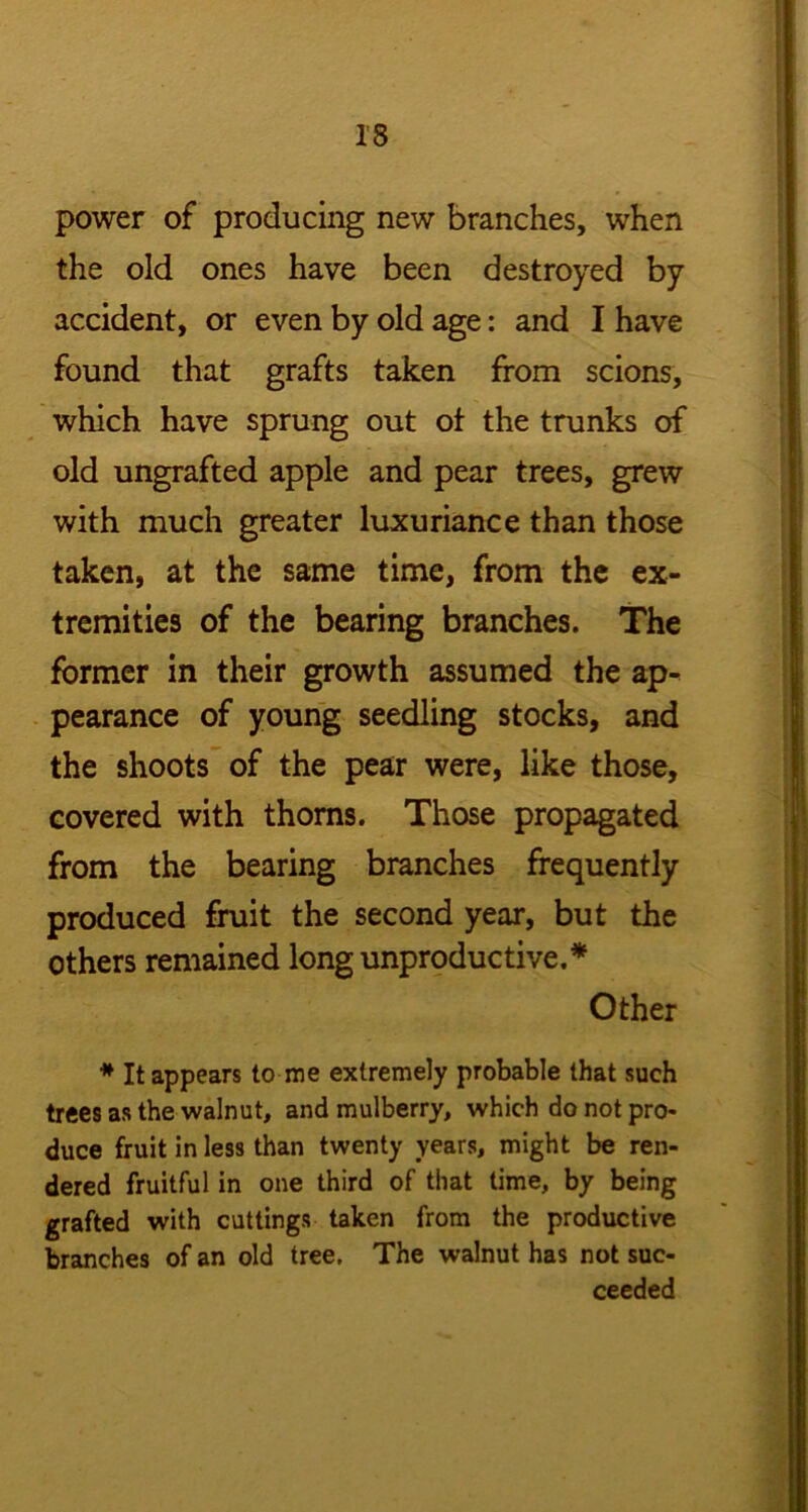 power of producing new branches, when the old ones have been destroyed by accident, or even by old age: and I have found that grafts taken from scions, which have sprung out of the trunks of old ungrafted apple and pear trees, grew with much greater luxuriance than those taken, at the same time, from the ex- tremities of the bearing branches. The former in their growth assumed the ap- pearance of young seedling stocks, and the shoots of the pear were, like those, covered with thorns. Those propagated from the bearing branches frequently produced fruit the second year, but the others remained long unproductive.* Other * It appears to me extremely probable that such trees as the walnut, and mulberry, which do not pro- duce fruit in less than twenty years, might be ren- dered fruitful in one third of that time, by being grafted with cuttings taken from the productive branches of an old tree. The walnut has not suc- ceeded