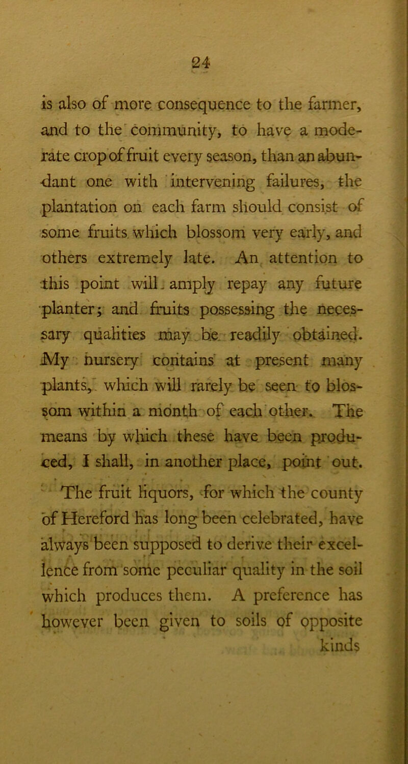 is also of more consequence to the farmer, and to the community, to have a mode- rate crop of fruit every season, than an abun- dant one with intervening failures, the plantation on each farm should consist of some fruits which blossom very early, and others extremely late. An attention to this point will j amplj repay any future planter i and fruits possessing the neces- sary qualities may be readily obtained. JVly nursery contains at present many plants,. which will rarely be seen t'o blos- som within a month of each other. The means by which these have been produ- ced, I shall, in another place, point out. The fruit liquors, for which the county of Hereford has long been celebrated, have always been supposed to derive their excel- lence from some peculiar quality in the soil which produces them. A preference has however been given to soils of opposite kinds