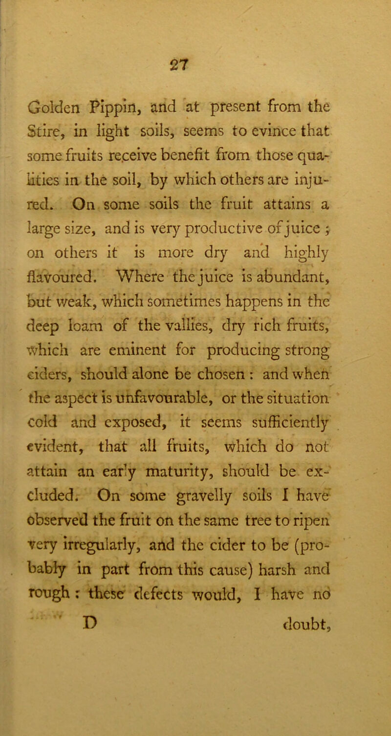 Golden Pippin, and at present from the Stire, in light soils, seems to evince that some fruits receive benefit from those qua- lities in the soil, by which others are inju- red. On some soils the fruit attains a large size, and is very productive of juice ; on others it is more dry and highly flavoured. Where the juice is abundant, but weak, which sometimes happens in the deep loam of the vallies, dry rich fruits, which are eminent for producing strong- eiders, should alone be chosen : and whefl the aspect is unfavourable, or the situation cold and exposed, it seems sufficiently evident, that all fruits, which do not attain an early maturity, should be ex- eluded. On some gravelly soils I have observed the fruit on the same tree to ripen very irregularly, and the cider to be (pro- bably in part from this cause) harsh and rough ; these defects would, I have no D doubt,