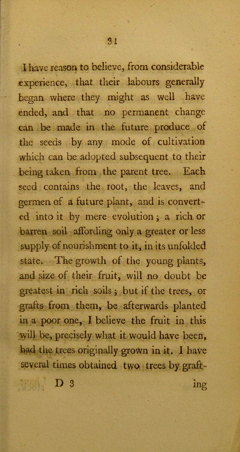 I have reason to believe, from considerable experience, that their labours generally began where they might as well have ended, and that no permanent change can be made in the future produce of the seeds by any mode of cultivation which can be adopted subsequent to their being taken from the parent tree. Each seed contains the root, the leaves, and germen of a future plant, and is convert- ed into it by mere evolution a rich or barren soil affording only a greater or less supply of nourishment to it, in its unfolded state. The growth of the young plants, and size of their fruit, will no doubt be greatest in rich soils ; but if the trees, or grafts from them, be afterwards planted in a poor one, I believe the fruit in this will be, precisely what it would have been, had the trees originally grown in it. I have several times obtained two trees by graft- D 3 r. » ing