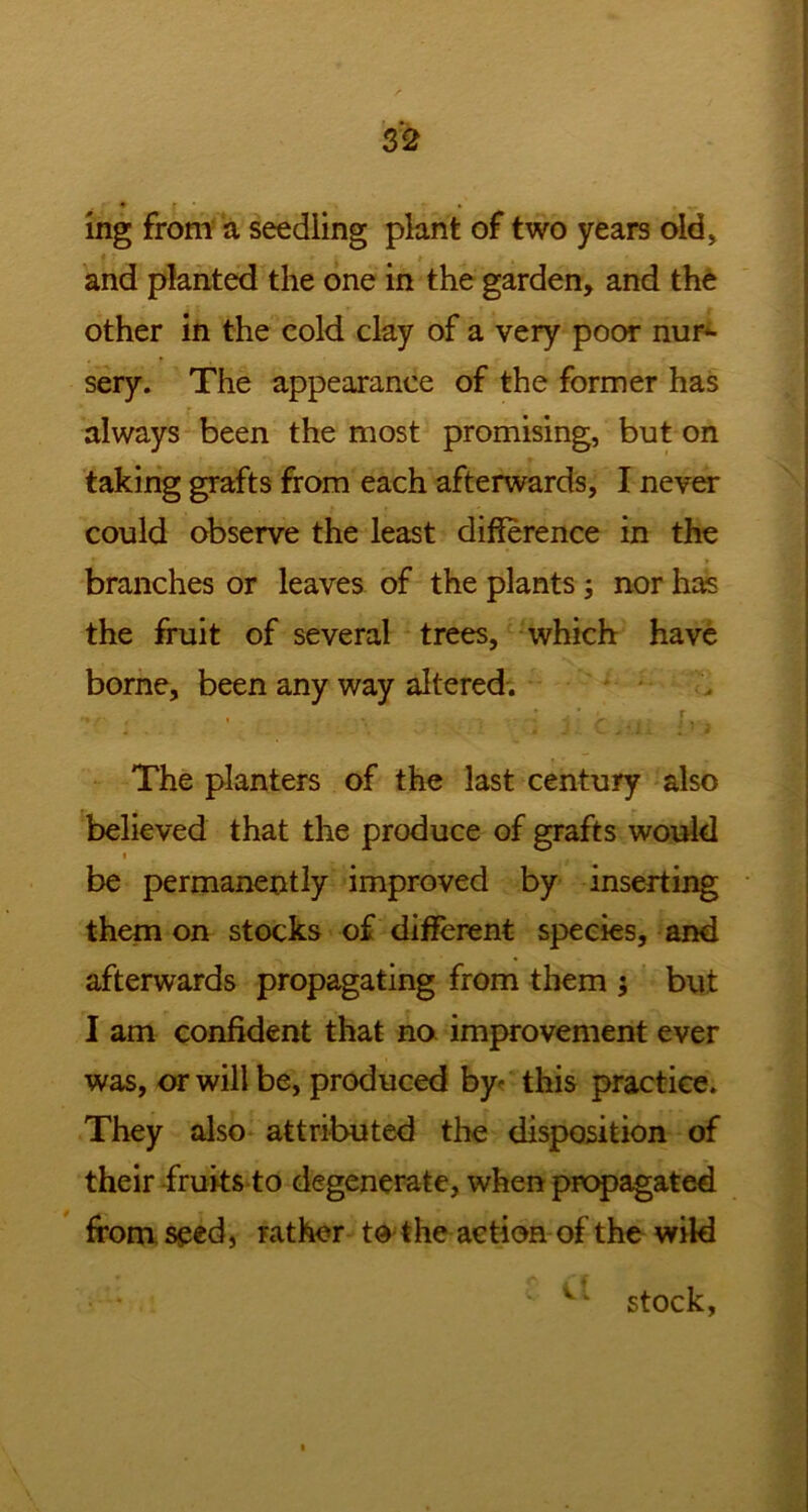 • r • » , ^ mg from a seedling plant of two years old, and planted the one in the garden, and the other in the cold clay of a very poor nur- sery. The appearance of the former has always been the most promising, but on taking grafts from each afterwards, I never could observe the least difference in the branches or leaves of the plants ; nor has the fruit of several trees, which have borne, been any way altered. The planters of the last century also believed that the produce of grafts would i be permanently improved by inserting them on stocks of different species, and afterwards propagating from them ; but I am confident that no improvement ever was, or will be, produced by^ this practice. They also attributed the disposition of their fruits to degenerate, when propagated from seed, rather to the action of the wild stock,