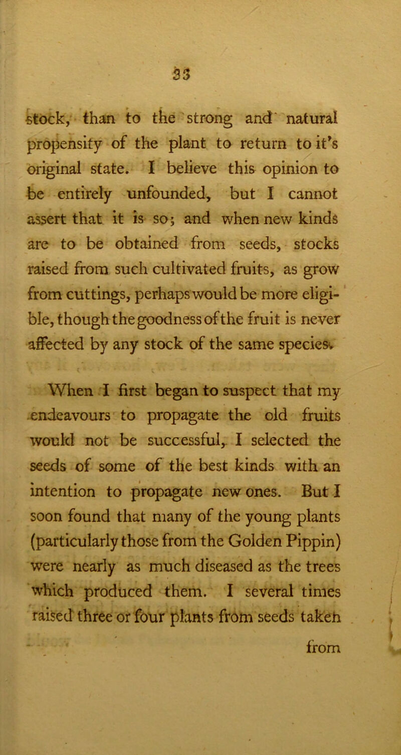 |- » r stock, than to the strong and natural propensity of the plant to return to it's original state. I believe this opinion to be entirely unfounded, but I cannot assert that it is so; and when new kinds are to be obtained from seeds, stocks raised from such cultivated fruits, as grow from cuttings, perhaps would be more eligi- ble, though the goodness of the fruit is never affected by any stock of the same species. When I first began to suspect that my endeavours to propagate the old fruits would not be successful,. I selected the seeds of some of the best kinds with an intention to propagate new ones. But I soon found that many of the young plants (particularly those from the Golden Pippin) were nearly as much diseased as the trees which produced them. I several times raised three or four plants from seeds taken from