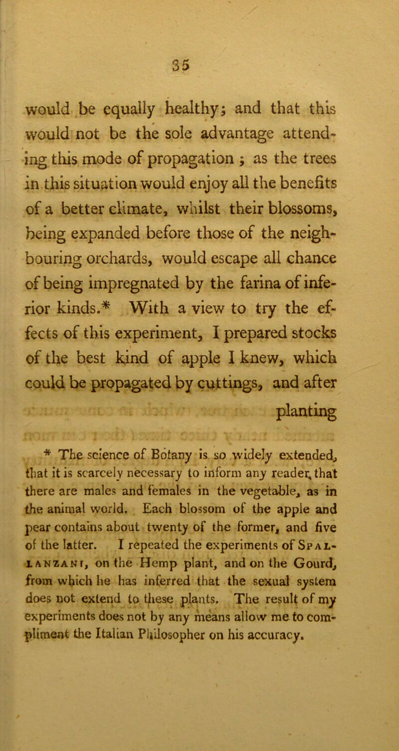 would be equally healthy; and that this would not be the sole advantage attend- ing this mode of propagation ; as the trees in this situation would enjoy all the benefits of a better climate, whilst their blossoms, being expanded before those of the neigh- bouring orchards, would escape all chance of being impregnated by the farina of infe- rior kinds.* With a view to try the ef- fects of this experiment, I prepared stocks of the best kind of apple I knew, which could be propagated by cuttings, and after planting * The science of Botany is so widely extended., that it is scarcely necessary to inform any reader, that there are males and females in the vegetable, as in the animal world. Each blossom of the apple and pear contains about twenty of the former, and five of the latter. I repeated the experiments of Spal- lanzani, on the Hemp plant, and on the Gourd, from which he has inferred that the sexual system does not extend to these plants. The result of my experiments does not by any means allow me to com- pliment the Italian Philosopher on his accuracy.