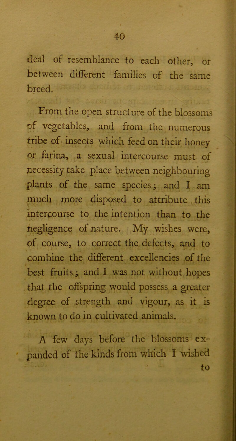 deal of resemblance to each other, or between different families of the same breed. From the open structure of the blossoms of vegetables, and from the numerous tribe of insects which feed on their honey or farina, a sexual intercourse must of necessity take place between neighbouring plants of the same species; and I am much more disposed to attribute this intercourse to the intention than to the negligence of nature. My wishes were, of course, to correct the defects, and to combine the different excellencies of the best fruits -9 and I was not without hopes that the offspring would possess a greater degree of strength and vigour, as it is known to do in cultivated animals. A few days before the blossoms ex- panded of the kinds from which I wished to