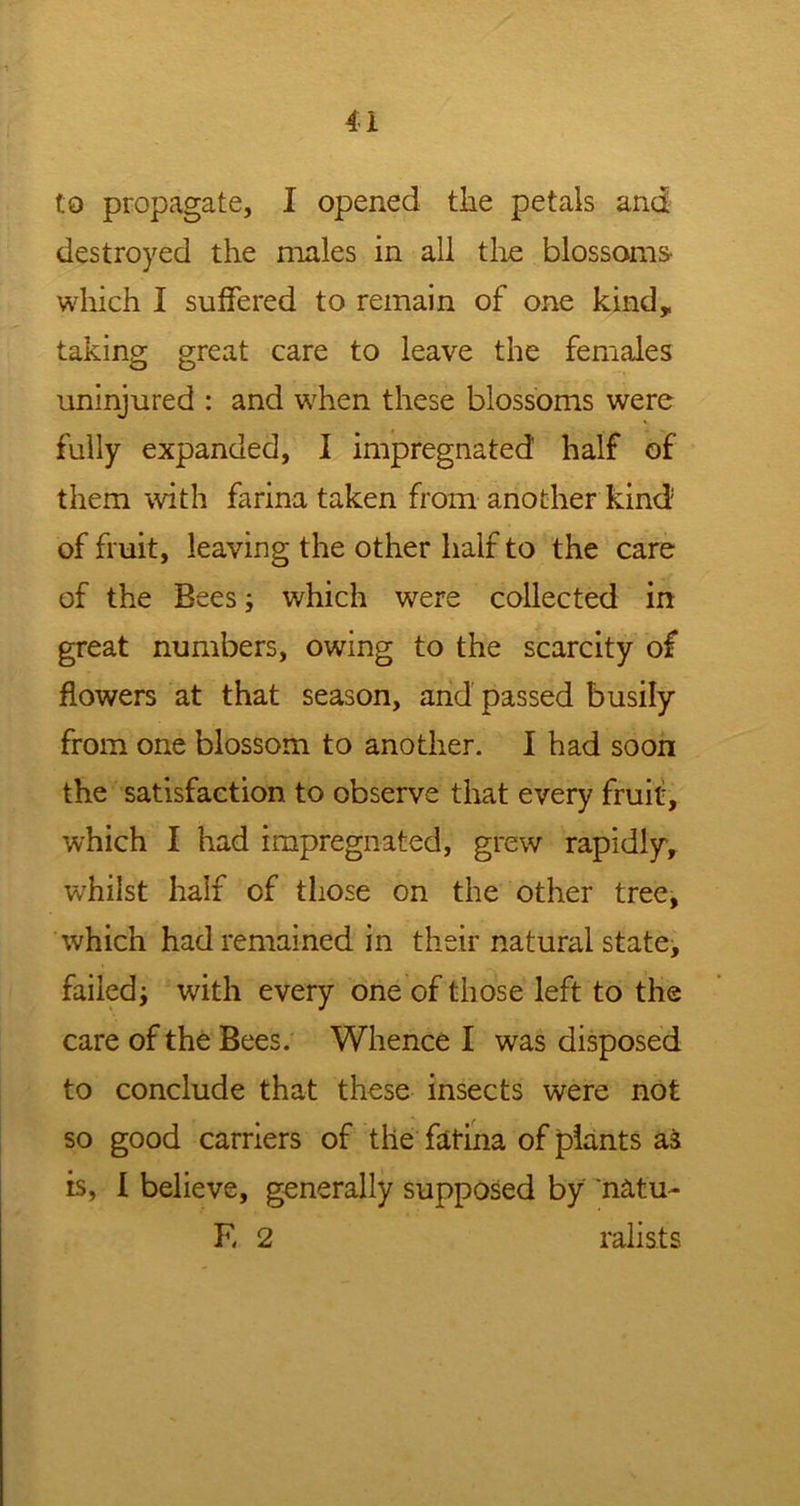 to propagate, I opened the petals and destroyed the males in all the blossoms- which I suffered to remain of one kind, taking great care to leave the females uninjured : and when these blossoms were fully expanded, I impregnated half of them with farina taken from another kind of fruit, leaving the other half to the care of the Bees; which were collected in great numbers, owing to the scarcity of flowers at that season, and passed busily from one blossom to another. I had soon the satisfaction to observe that every fruit, which I had impregnated, grew rapidly, whilst half of those on the other tree, which had remained in their natural state, failed; with every one of those left to the care of the Bees. Whence I was disposed to conclude that these insects were not so good carriers of the fatina of plants ai is, I believe, generally supposed by natu- E 2 ralists