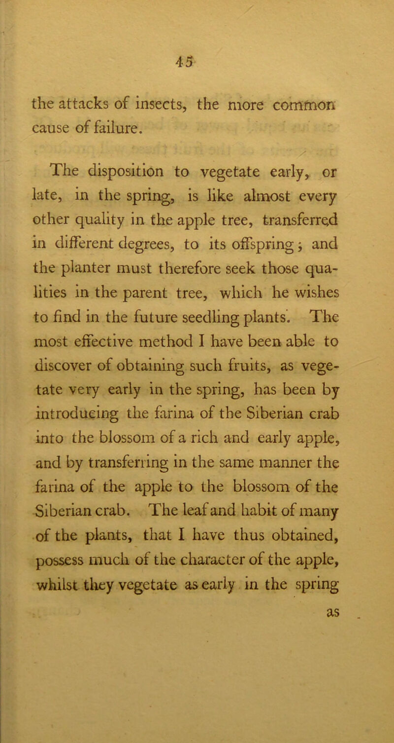 the attacks of insects, the more common cause of failure. The disposition to vegetate early, or late, in the spring, is like almost every other quality in the apple tree, transferred in different degrees, to its offspring and the planter must therefore seek those qua- lities in the parent tree, which he wishes to find in the future seedling plants. The most effective method I have been able to discover of obtaining such fruits, as vege- tate very early in the spring, has been by introducing the farina of the Siberian crab into the blossom of a rich and early apple, and by transferring in the same manner the farina of the apple to the blossom of the Siberian crab. The leaf and habit of many of the plants, that I have thus obtained, possess much of the character of the apple, whilst they vegetate as early in the spring as