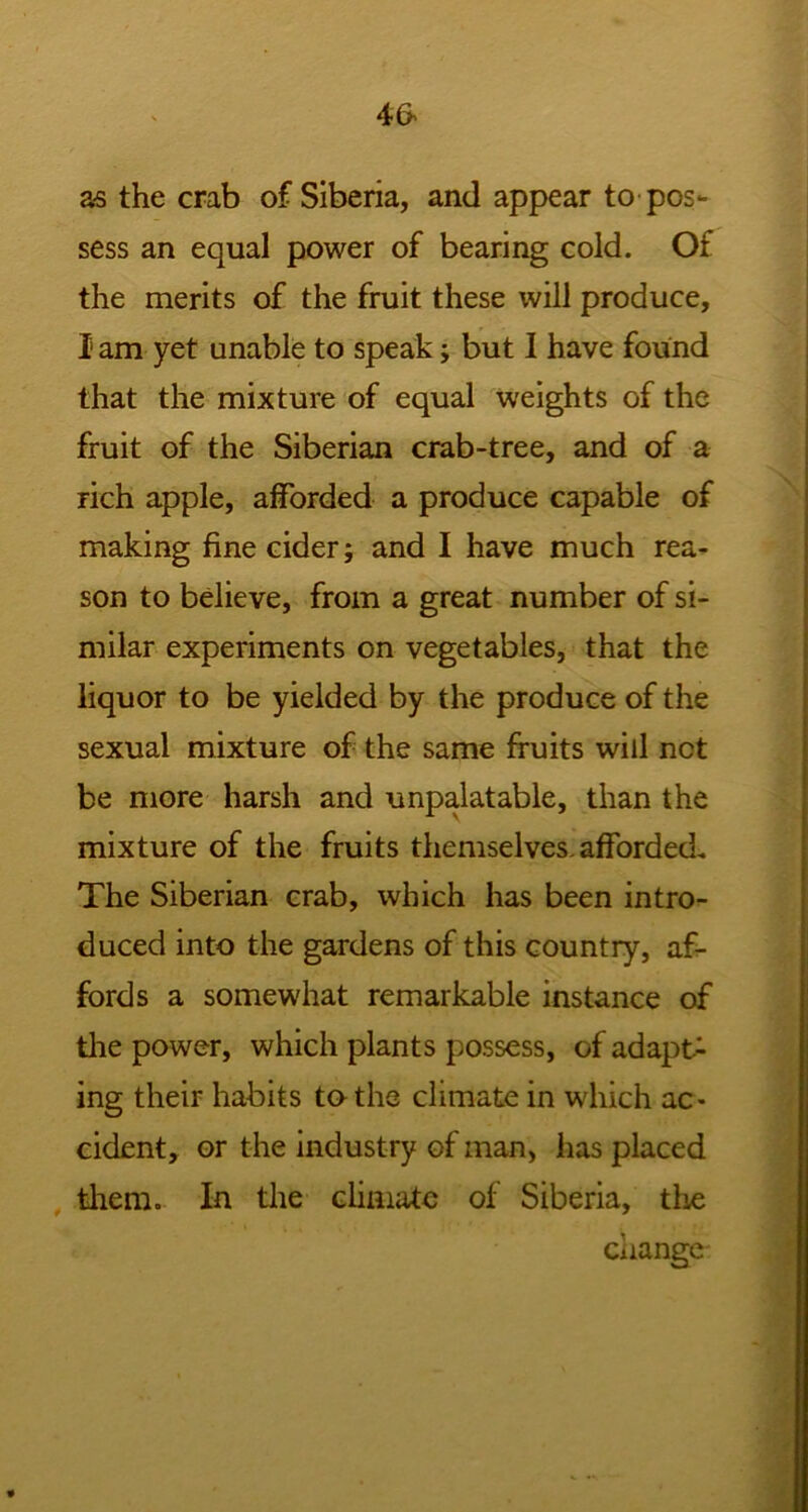 as the crab of Siberia, and appear to pos- sess an equal power of bearing cold. Of the merits of the fruit these will produce, I am yet unable to speak; but I have found that the mixture of equal weights of the fruit of the Siberian crab-tree, and of a rich apple, afforded a produce capable of making fine cider; and I have much rea- son to believe, from a great number of si- milar experiments on vegetables, that the liquor to be yielded by the produce of the sexual mixture of the same fruits will net be more harsh and unpalatable, than the mixture of the fruits themselves, afforded. The Siberian crab, which has been intro- duced into the gardens of this country, af- fords a somewhat remarkable instance of the power, which plants possess, of adapt- ing their habits to the climate in which ac- cident, or the industry of man, has placed them. In the climate of Siberia, the change