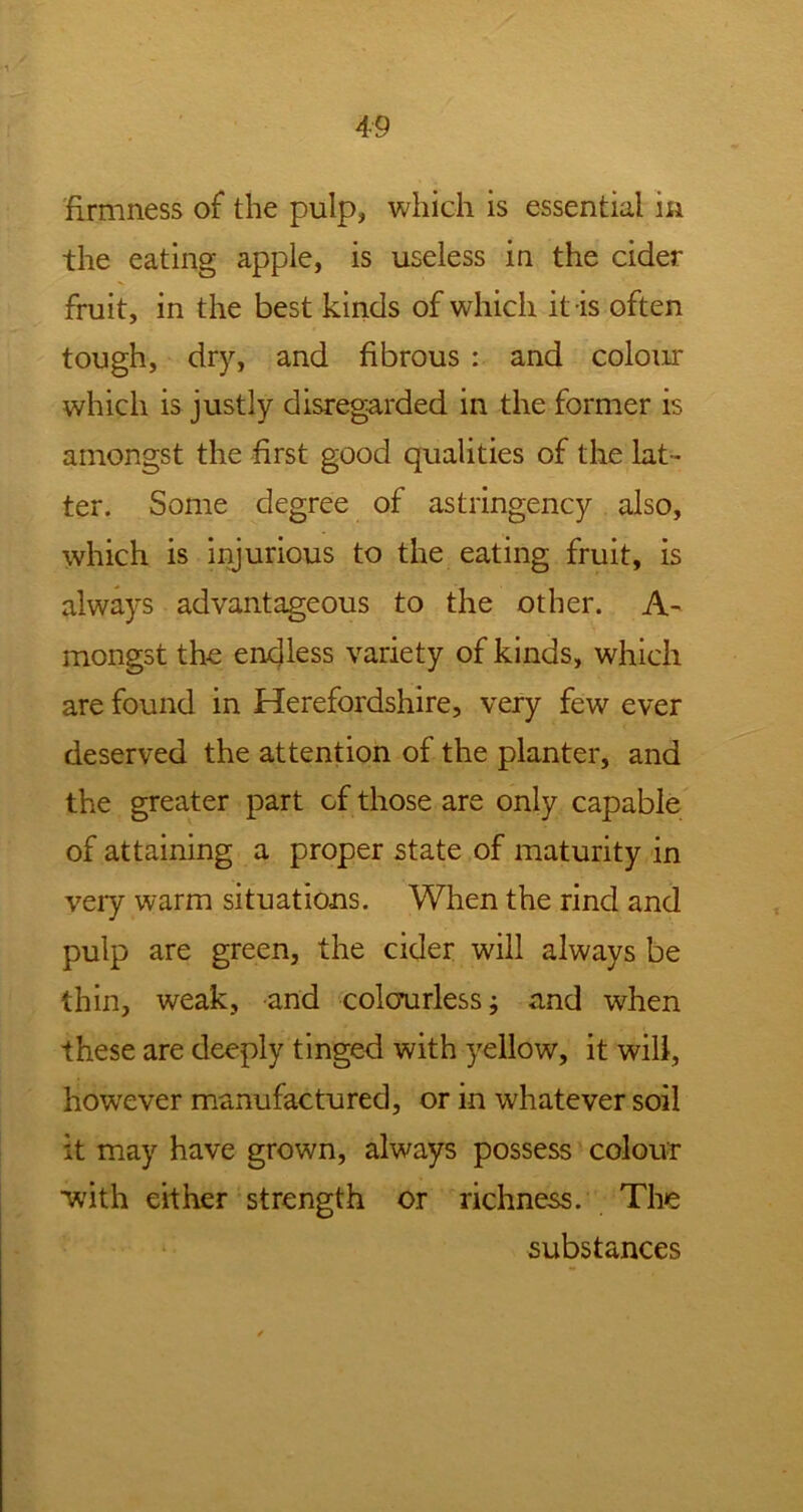 firmness of the pulp, which is essential m the eating apple, is useless in the cider fruit, in the best kinds of which it is often tough, dry, and fibrous : and colour which is justly disregarded in the former is amongst the first good qualities of the lat- ter. Some degree of astringency also, which is injurious to the eating fruit, is always advantageous to the other. A- mongst the endless variety of kinds, which are found in Herefordshire, very few ever deserved the attention of the planter, and the greater part of those are only capable of attaining a proper state of maturity in very warm situations. When the rind and pulp are green, the cider will always be thin, weak, and colourless; and when these are deeply tinged with yellow, it will, however manufactured, or in whatever soil it may have grown, always possess colour with either strength or richness. The substances