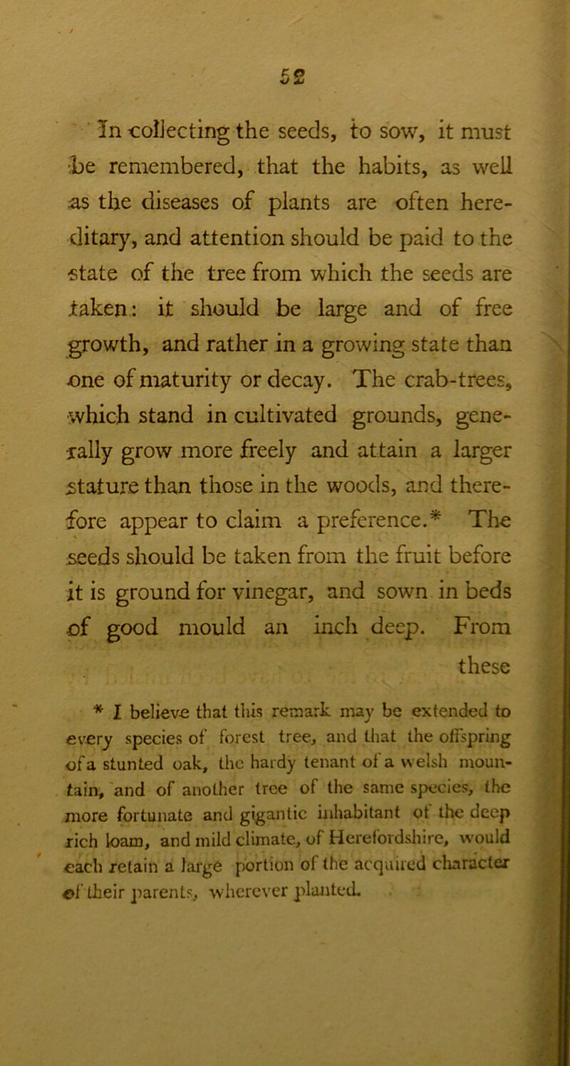 In collecting the seeds, to sow, it must ■be remembered, that the habits, as well as the diseases of plants are often here- ditary, and attention should be paid to the state of the tree from which the seeds are taken: it should be large and of free growth, and rather in a growing state than one of maturity or decay. The crab-trees, which stand in cultivated grounds, gene- rally grow more freely and attain a larger stature than those in the woods, and there- fore appear to claim a preference.* The seeds should be taken from the fruit before it is ground for vinegar, and sown in beds of good mould an inch deep. From these * I believ-e that this remark may be extended to every species of forest tree, and that the offspring of a stunted oak, the hardy tenant of a welsh moun- tain, and of another tree of the same species, the more fortunate and gigantic inhabitant ot the deep rich loam, and mild climate, of Herefordshire, would each retain a large portion of the acquired character of their parents, wherever planted.