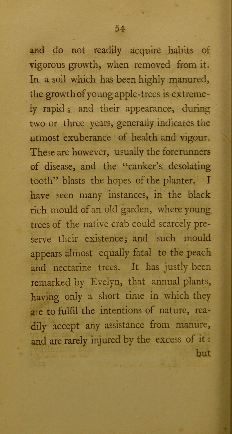 and do not readily acquire habits of vigorous growth, when removed from it. In a soil which has been highly manured, the growth of young apple-trees is extreme- ly rapid; and their appearance, during two or three years, generally indicates the utmost exuberance of health and vigour. These are however, usually the forerunners of disease, and the “canker’s desolating tooth” blasts the hopes of the planter. I have seen many instances, in the black rich mould of an old garden, where young trees of the native crab could scarcely pre- serve their existence; and such mould appears almost equally fatal to the peach and nectarine trees. It has justly been remarked by Evelyn, that annual plants, having only a short time in which they aie to fulfil the intentions of nature, rea- dily accept any assistance from manure, and are rarely injured by the excess of it: but