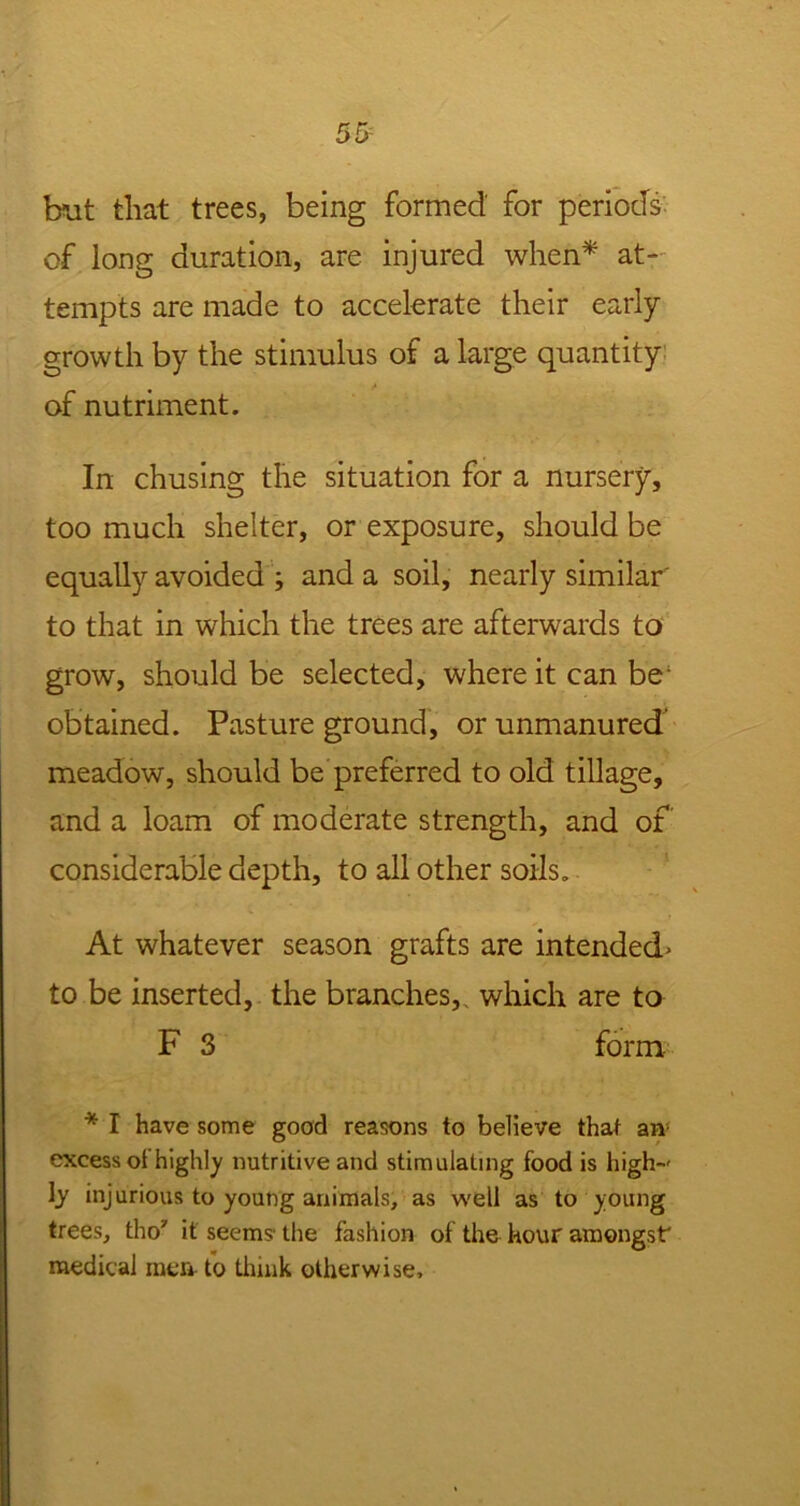 but that trees, being formed for periods of long duration, are injured when* at- tempts are made to accelerate their early growth by the stimulus of a large quantity of nutriment. In chusing the situation for a nursery, too much shelter, or exposure, should be equally avoided ; and a soil, nearly similar to that in which the trees are afterwards to grow, should be selected, where it can be; obtained. Pasture ground, or unmanured meadow, should be preferred to old tillage, and a loam of moderate strength, and of considerable depth, to all other soils. At whatever season grafts are intended» to be inserted, the branches, which are to F 3 form * I have some good reasons to believe that an excess of highly nutritive and stimulating food is high-' ly injurious to young animals, as well as to young trees, tho' it seems the fashion of the hour amongst medical men to think otherwise.