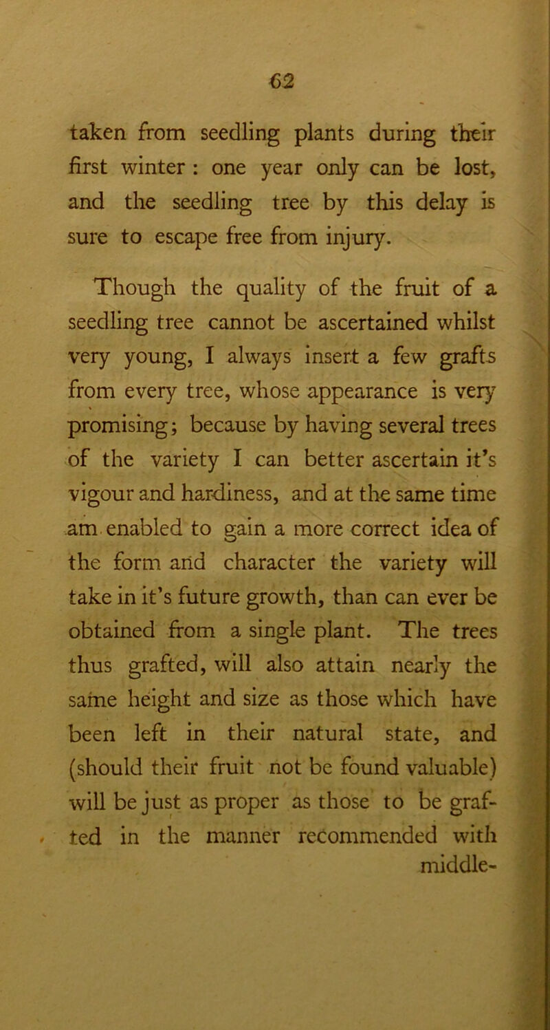 taken from seedling plants during their first winter : one year only can be lost, and the seedling tree by this delay is sure to escape free from injury. Though the quality of the fruit of a. seedling tree cannot be ascertained whilst very young, I always insert a few grafts from every tree, whose appearance is very promising; because by having several trees of the variety I can better ascertain it’s vigour and hardiness, and at the same time am enabled to gain a more correct idea of the form and character the variety will take in it’s future growth, than can ever be obtained from a single plant. The trees thus grafted, will also attain nearly the same height and size as those which have been left in their natural state, and (should their fruit not be found valuable) will be just as proper as those to be graf- ted in the manner recommended with middle-