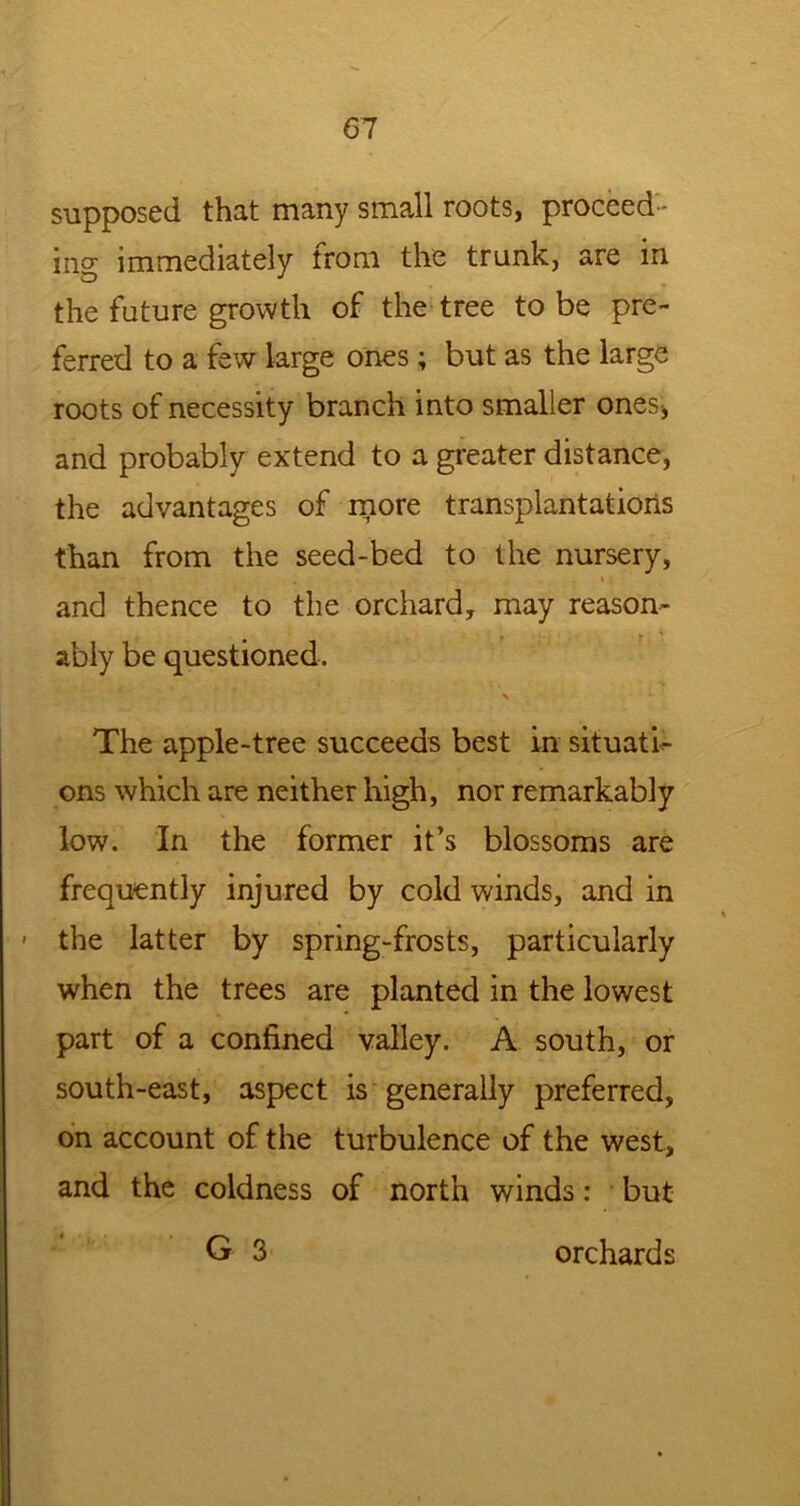 supposed that many small roots, proceed- ing immediately from the trunk, are in the future growth of the tree to be pre- ferred to a few large ones; but as the large roots of necessity branch into smaller ones* and probably extend to a greater distance, the advantages of more transplantations than from the seed-bed to the nursery, and thence to the orchard, may reason- ably be questioned. \ The apple-tree succeeds best in situati- ons which are neither high, nor remarkably low. In the former it’s blossoms are frequently injured by cold winds, and in - the latter by spring-frosts, particularly when the trees are planted in the lowest part of a confined valley. A south, or south-east, aspect is generally preferred, on account of the turbulence of the west, and the coldness of north winds: but