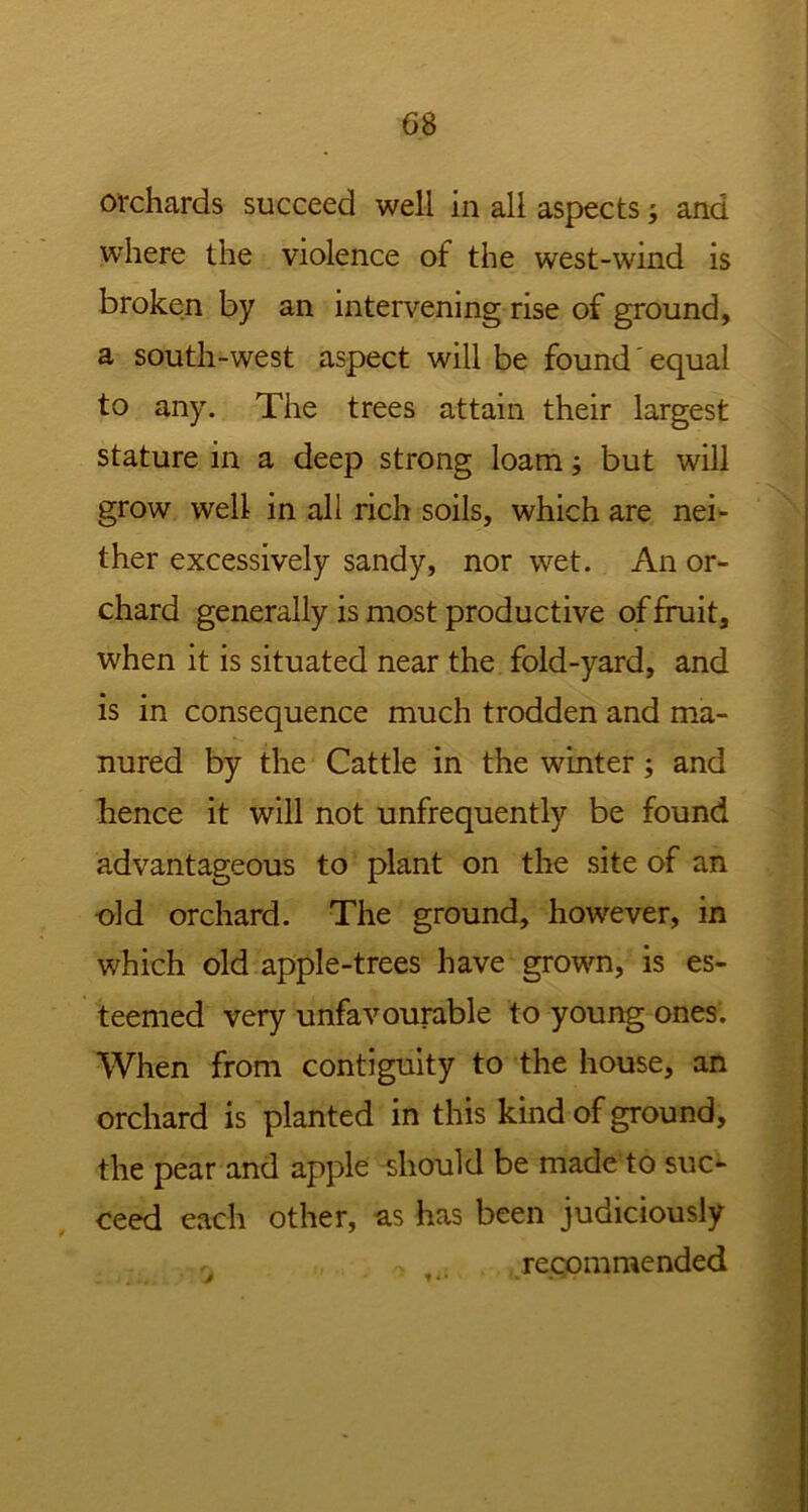 orchards succeed well in all aspects; and where the violence of the west-wind is broken by an intervening rise of ground, a south-west aspect will be found' equal to any. The trees attain their largest stature in a deep strong loam but wall grow well in all rich soils, which are nei- ther excessively sandy, nor wet. An or- chard generally is most productive of fruit, when it is situated near the fold-yard, and is in consequence much trodden and ma- nured by the Cattle in the winter; and hence it will not unfrequently be found advantageous to plant on the site of an old orchard. The ground, however, in which old apple-trees have growm, is es- teemed very unfavourable to young ones. When from contiguity to the house, an orchard is planted in this kind of ground, the pear and apple should be made to suc- ceed each other, as has been judiciously recommended j t*1 • ■