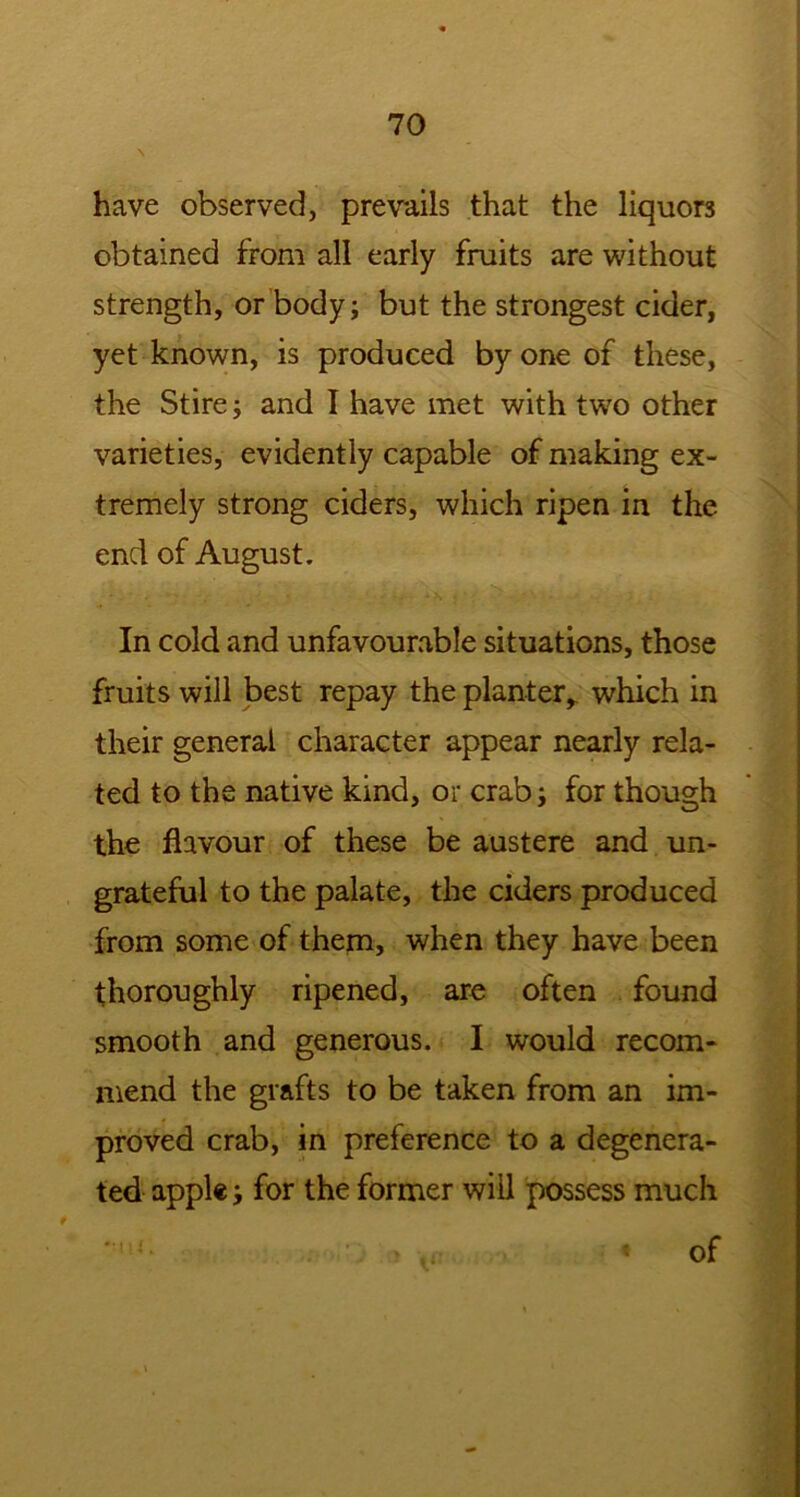 \ have observed, prevails that the liquors obtained from all early fruits are without strength, or body; but the strongest cider, yet known, is produced by one of these, the Stire; and I have met with two other varieties, evidently capable of making ex- tremely strong ciders, which ripen in the end of August. In cold and unfavourable situations, those fruits will best repay the planter,, which in their general character appear nearly rela- ted to the native kind, or crab; for though the flavour of these be austere and un- grateful to the palate, the ciders produced from some of them, when they have been thoroughly ripened, are often found smooth and generous. I would recom- mend the grafts to be taken from an im- proved crab, in preference to a degenera- ted apple; for the former will possess much of