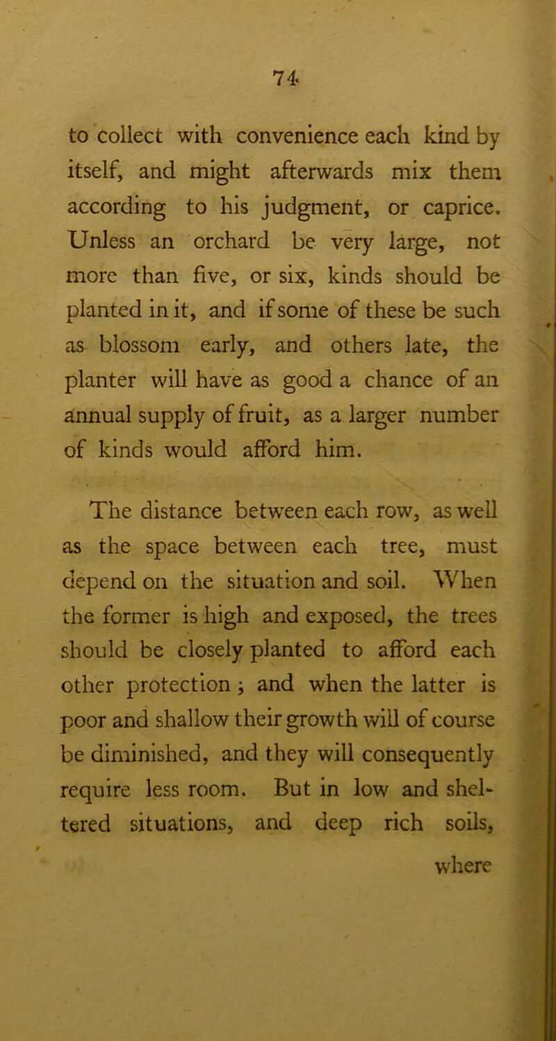 to collect with convenience each kind by itself, and might afterwards mix them according to his judgment, or caprice. Unless an orchard be very large, not more than five, or six, kinds should be planted in it, and if some of these be such as blossom early, and others late, the planter will have as good a chance of an annual supply of fruit, as a larger number of kinds would afford him. The distance between each row, as well as the space between each tree, must depend on the situation and soil. When the former is high and exposed, the trees should be closely planted to afford each other protection; and when the latter is poor and shallow their growth will of course be diminished, and they will consequently require less room. But in low and shel- tered situations, and deep rich soils, where