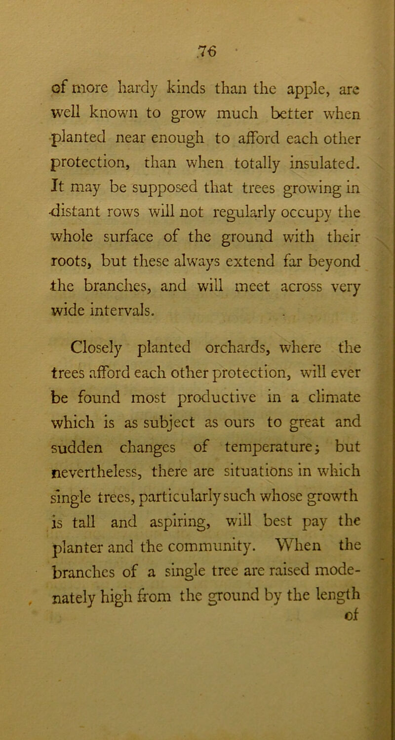 of more hardy kinds than the apple, are well known to grow much better when planted near enough to afford each other protection, than when totally insulated. It may be supposed that trees growing in -distant rows will not regularly occupy the whole surface of the ground with their roots, but these always extend far beyond the branches, and will meet across very wide intervals. Closely planted orchards, where the trees afford each other protection, wTill ever be found most productive in a climate which is as subject as ours to great and sudden changes of temperature; but nevertheless, there are situations in which single trees, particularly such whose growth is tall and aspiring, will best pay the planter and the community. When the branches of a single tree are raised mode- nately high from the ground by the length