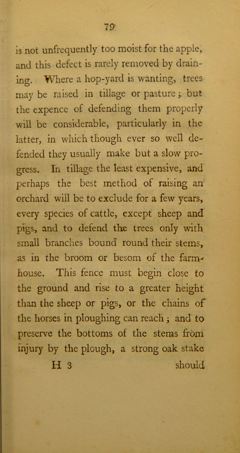 is not unfrequently too moist for the apple, and this defect is rarely removed by drain- ing. Where a hop-yard is wanting, trees may be raised in tillage or pasture y but the expence of defending them properly will be considerable, particularly in the latter, in which though ever so well de- fended they usually make but a slow pro- gress. In tillage the least expensive, and perhaps the best method of raising an orchard will be to exclude for a few years, every species of cattle, except sheep and pigs, and to defend the trees only with small branches bound round their stems, as in the broom or besom of the farm-' house. This fence must begin close to the ground and rise to a greater height than the sheep or pigs, or the chains of the horses in ploughing can reach and to preserve the bottoms of the stems from injury by the plough, a strong oak stake H 3 should