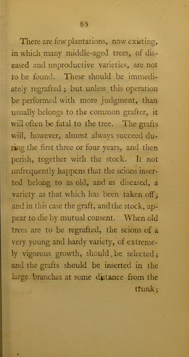 There are few plantations, now existing, in which many middle-aged trees, of dis- eased and unproductive varieties, are not to be found. These should be immedi- ately regrafted ; but unless this operation be performed with more judgment, than usually belongs to the common grafter, it will often be fatal to the tree. The grafts will, however, almost always succeed du- ring the first three or four years, and then perish, together with the stock. It not unfrequently happens that the scions inser- ted belong to as old, and as diseased, a variety as that which has been taken off; and in this case the graft, and the stock, ap- pear to die by mutual consent. When old trees are to be regrafted, the scions of a very young and hardy variety, of extreme- ly vigorous growth, should , be selected ; and the grafts should be inserted in the large branches at some distance from the tfiink ;