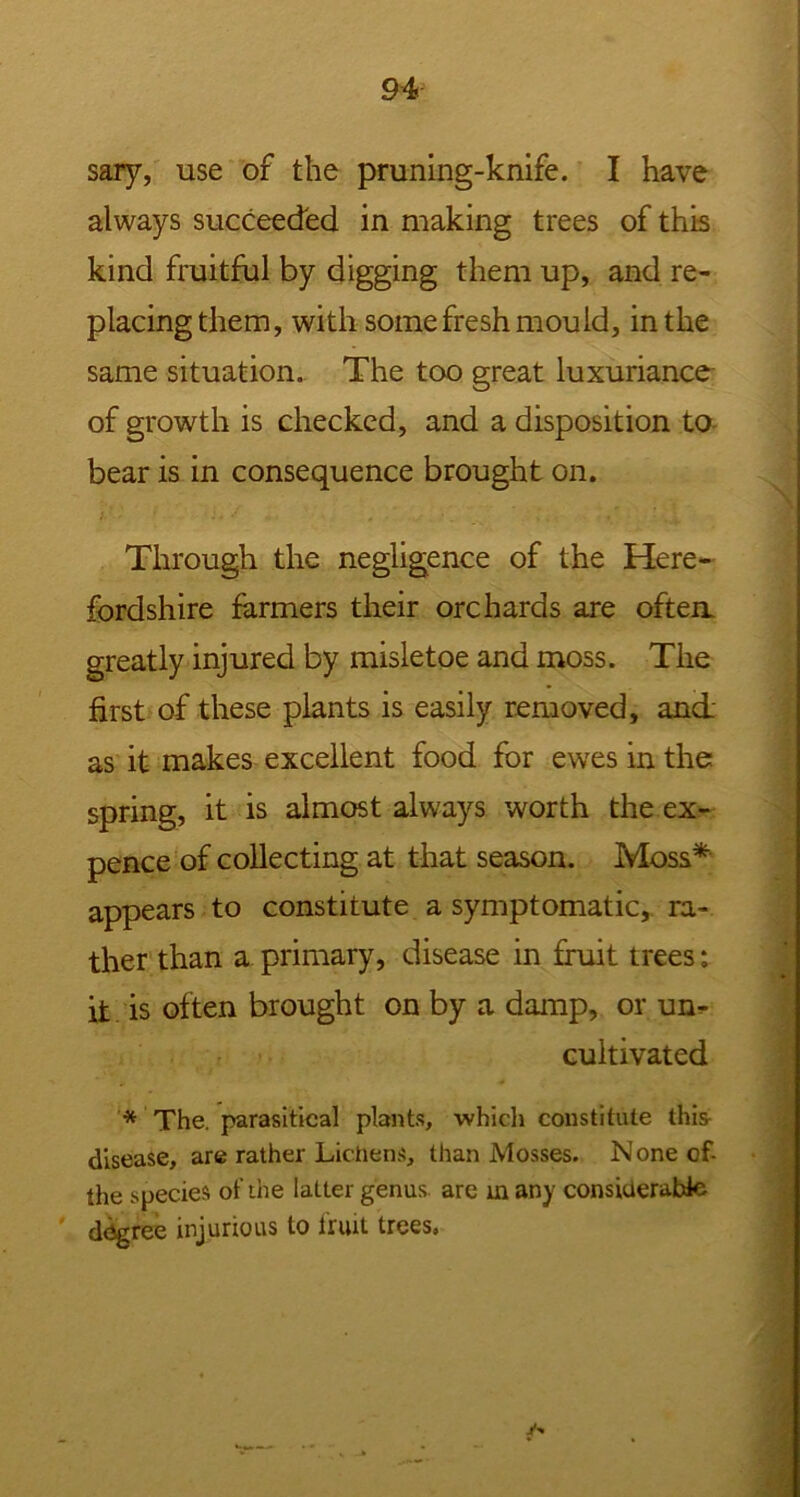 sary, use of the pruning-knife. I have always succeeded in making trees of this kind fruitful by digging them up, and re- placing them, with some fresh mould, in the same situation. The too great luxuriance of growth is checked, and a disposition to bear is in consequence brought on. Through the negligence of the Here- fordshire farmers their orchards are often, greatly injured by misletoe and moss. The first of these plants is easily removed, and as it makes excellent food for ewes in the spring, it is almost always worth the ex- pence of collecting at that season. Moss* appears to constitute a symptomatic, ra- ther than a primary, disease in fruit trees: it is often brought on by a damp, or un- cultivated * The. parasitical plants, which constitute this disease, are rather Lichens, than Mosses. None of- the species of the latter genus arc m any considerable degree injurious to fruit trees. y-