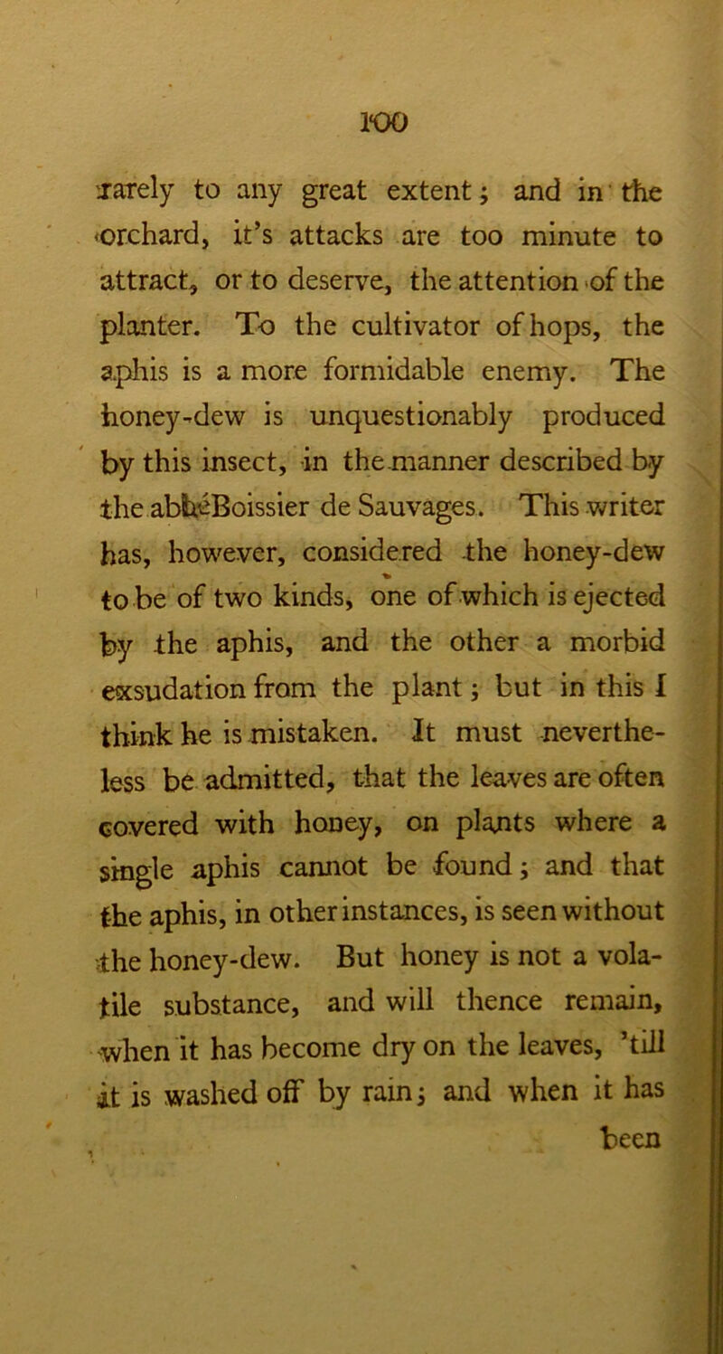 1*00 '.rarely to any great extent; and in the <orchard, it’s attacks are too minute to attract, or to deserve, the attention of the planter. To the cultivator of hops, the aphis is a more formidable enemy. The honey-dew is unquestionably produced by this insect, in themanner described by the abhcBoissier de Sauvages. This writer has, however, considered the honey-dew to be of two kinds, one of which is ejected by the aphis, and the other a morbid exsudation from the plant; but in this I think he is mistaken. It must neverthe- less be admitted, that the leaves are often covered with honey, on plants where a single aphis cannot be found; and that the aphis, in other instances, is seen without •ihe honey-dew. But honey is not a vola- tile substance, and will thence remain, when it has become dry on the leaves, ’till it is washed off by rain j and when it has been