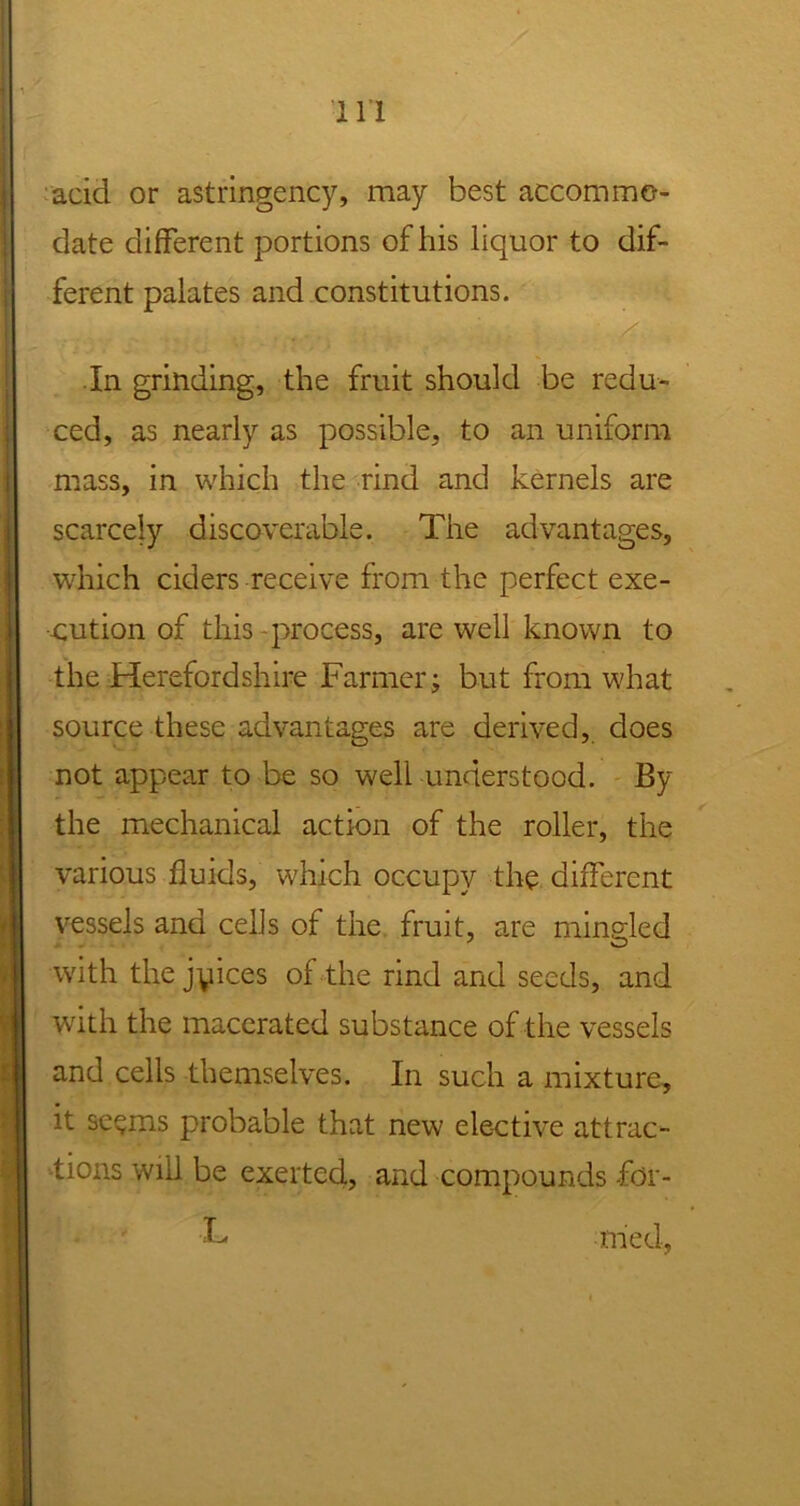 acid or astringency, may best accommo- date different portions of his liquor to dif- ferent palates and constitutions. In grinding, the fruit should be redu- ced, as nearly as possible, to an uniform mass, in which the rind and kernels are scarcely discoverable. The advantages, which ciders receive from the perfect exe- cution of this process, are well known to the Herefordshire Farmer; but from what source these advantages are derived, does not appear to be so well understood. By the mechanical action of the roller, the various fluids, which occupy the different vessels and cells of the fruit, are mingled with the jyices of the rind and seeds, and with the macerated substance of the vessels and cells themselves. In such a mixture, it seems probable that new elective attrac- tions will be exerted, and compounds -fdr- L med,