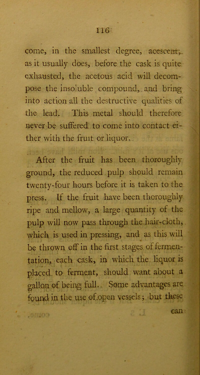 come, in the smallest degree, acescent; as it usually does, before the cask is quite exhausted, the acetous acid will decom- pose the insoluble compound, and bring into action all the destructive qualities of the lead. This metal should therefore never be suffered to come into contact ei- ther with the fruit or liquor. After the fruit has been thoroughly ground, the reduced pulp should remain twenty-four hours before it is taken to the press. If the fruit have been thoroughly ripe and mellow, a large quantity of the pulp will now pass through the hair-cloth, which is used in pressing, and as this will be thrown off in the first stages of fermen- tation, each cask, in which the liquor is placed to ferment, should want about a gallon of being full.. Some advantages are found in the use of .open vessels; but these can