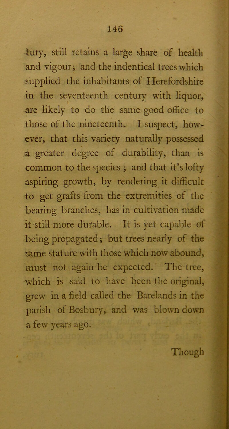 tury, still retains a large share of health and vigour j and the indentical trees which supplied the inhabitants of Herefordshire in the seventeenth century with liquor, are likely to do the same good office to those of the nineteenth. I suspect, how- ever, that this variety naturally possessed a greater degree of durability, than is common to the species ; and that it’s lofty aspiring growth, by rendering it difficult to get grafts from the extremities of the bearing branches, has in cultivation made it still more durable. It is yet capable of being propagated; but trees nearly of the same stature with those which now abound, must not again be expected. The tree, which is said to have been the original, grew in a field called the Barelands in the parish of Bosbury, and was blown down a few years ago. Though