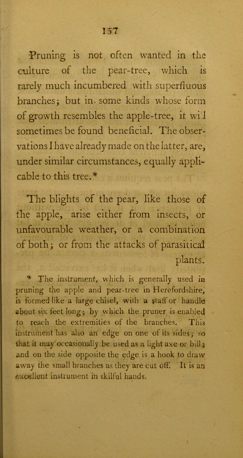 1ST •Pruning is not often wanted in the culture of the pear-tree, which is rarely much incumbered with superfluous branchesi but in. some kinds whose form of growth resembles the apple-tree, it wi 1 sometimes be found beneficial. The obser- vations I have already made on the latter, are, under similar circumstances, equally appli- cable to this tree.* The blights of the pear, like those of the apple, arise either from insects, or unfavourable weather, or a combination of both j or from the attacks of parasitical plants. * The instrument, which is generally used in pruning the apple and pear-tree in Herefordshire, is formed like a large chisel, with a staff or handle about six feet long; by which the pruner is enabled to reach the extremities of the branches. This instrument has also an edge on one of its sides, so that it may occasionally be used as a light axe or bill; and on the side opposite the edge is a hook to draw away the small branches as they are cut off. It is an excellent instrument in skilful hands.