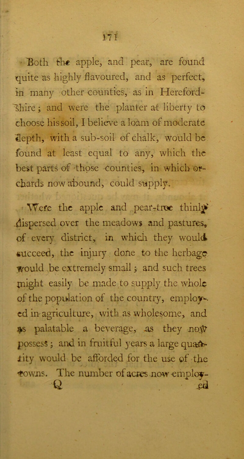 i'7 i Both tht apple, and pear, are found quite as highly flavoured, and as perfect, in many other counties, as in Hereford- shire ; and were the planter at liberty to choose his soil, I believe a loam of moderate depth, with a sub-soil of chalk, would be found at least equal to any, which the best parts of those counties, in which or- chards now abound, could supply. Were the apple and pear-tree thinly .dispersed over the meadows and pastures, of ever)’- district, in which they would succeed, the injury done to the herbage would be extremely small and such trees might easily be made to supply the whole of the population of the country, employ-, ed in agriculture, with as wholesome, and $s palatable a beverage, .as they no$r possess; and in fruitful years a large quafc- iity would be afforded for the use of the 'towns. The number of acres now employ- Q