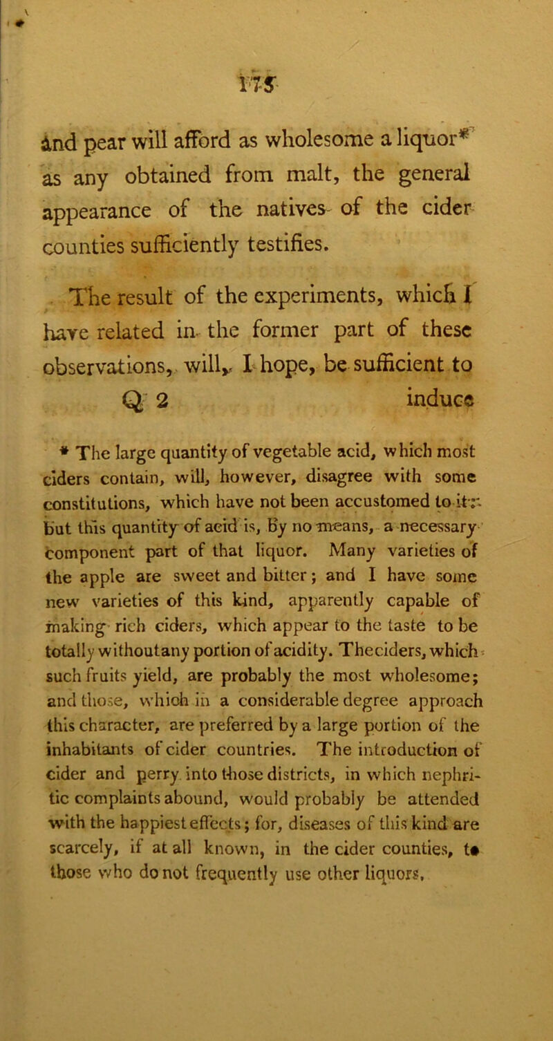 And pear will afford as wholesome a liquor* as any obtained from malt, the general appearance of the natives- of the cider counties sufficiently testifies. The result of the experiments, which I have related in- the former part of these observations, will,, I hope, be sufficient to Q 2 induce * The large quantity of vegetable acid, which most ciders contain, will, however, disagree with some constitutions, which have not been accustomed to itr. but this quantity of acid is, by no means, a necessary component part of that liquor. Many varieties of the apple are sweet and bitter; and I have some new varieties of this kind, apparently capable of making rich ciders, which appear to the taste to be totally withoutany portion of acidity. Theciders, which such fruits yield, are probably the most wholesome; and those, which in a considerable degree approach this character, are preferred by a large portion of the inhabitants of cider countries. The introduction of cider and perry into those districts, in which nephri- tic complaints abound, would probably be attended with the happiest effects; for, diseases of this kind are scarcely, if at all known, in the cider counties, t« those who do not frequently use other liquors.