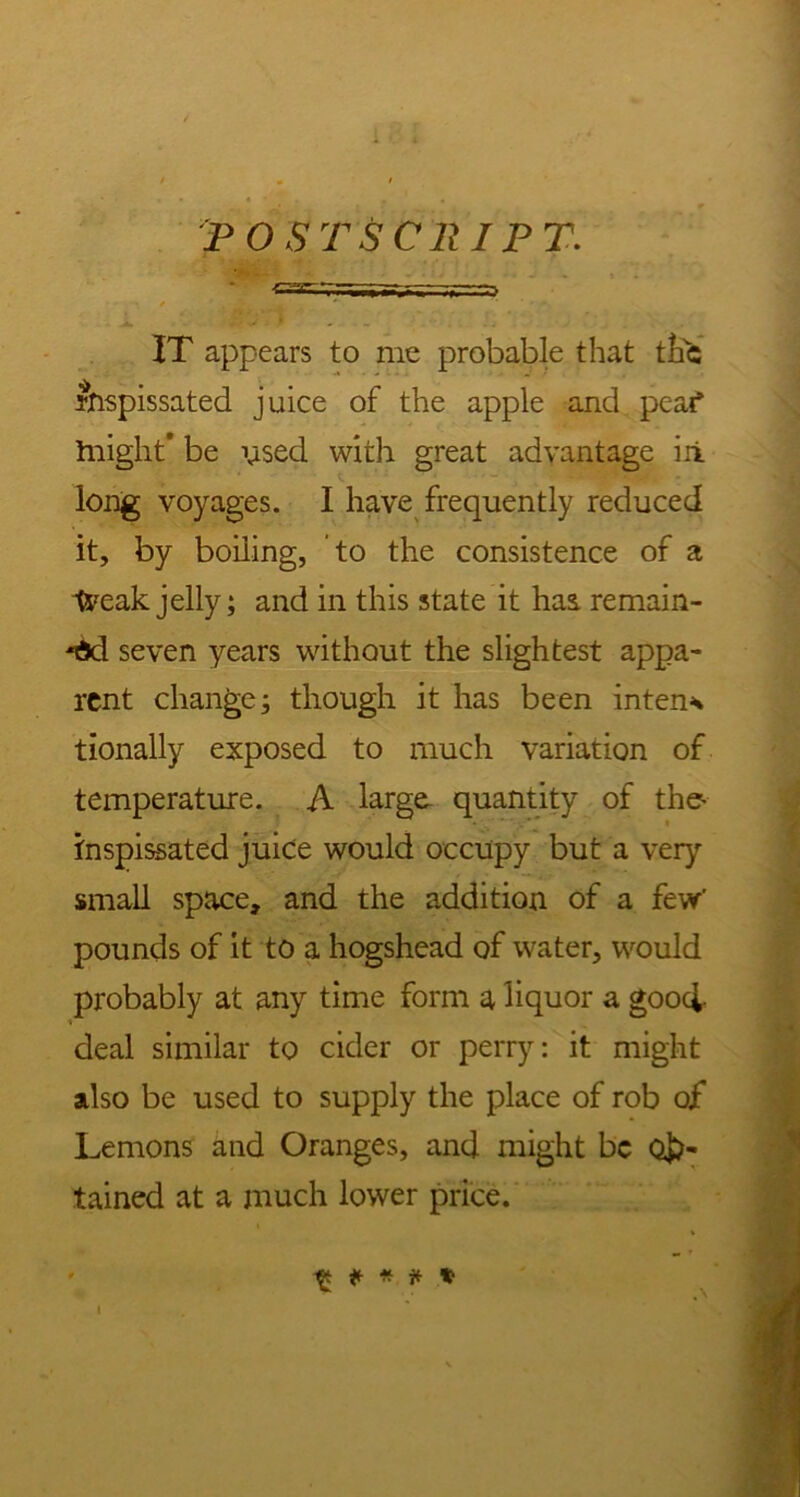 POSTSCRIPT. IT appears to me probable that the inspissated juice of the apple and peaf Iniglit' be vised with great advantage ill long voyages. I have frequently reduced it, by boiling, to the consistence of a tveak jelly; and in this state it has remain- ed seven years without the slightest appa- rent change; though it has been intent tionally exposed to much variation of temperature. A large quantity of the- inspissated juice would occupy but a very small space, and the addition of a few' pounds of it to a hogshead of water, would probably at any time form a liquor a good- ■* deal similar to cider or perry: it might also be used to supply the place of rob of Lemons and Oranges, and might be Ob- tained at a much lower price. ^ * * * 1? i