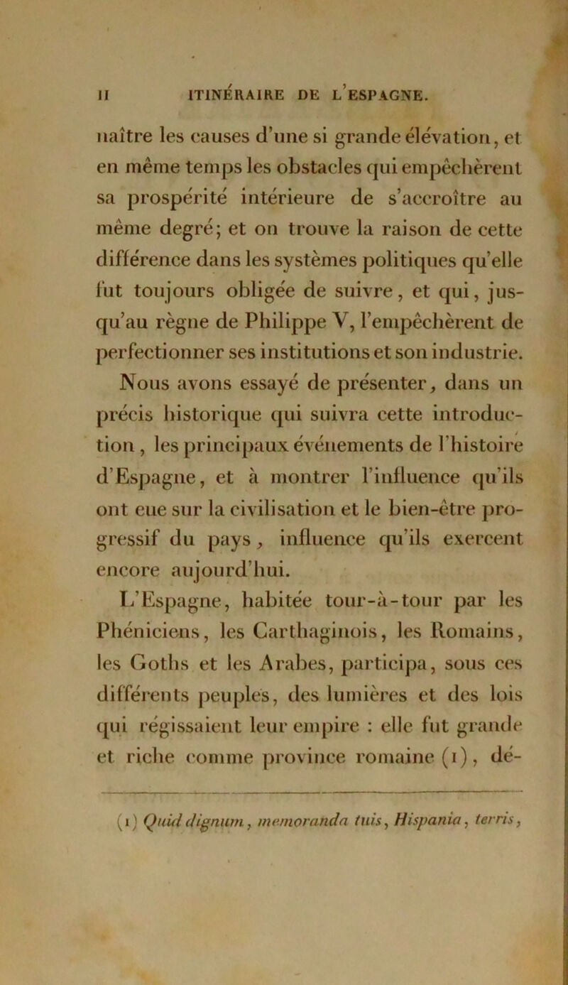 naître les causes d’une si grande élévation, et en même temps les obstacles qui empêchèrent sa prospérité intérieure de s’accroître au même degré; et ou trouve la raison de cette différence dans les systèmes politiques quelle fut toujours obligée de suivre, et qui, jus- qu’au règne de Philippe Y, l’empêchèrent de perfectionner ses institutions et son industrie. Nous avons essayé de présenter, dans un précis historique qui suivra cette introduc- tion , les principaux événements de l'histoire d’Espagne, et à montrer l’influence qu’ils ont eue sur la civilisation et le bien-être pro- gressif du pays, influence qu'ils exercent encore aujourd’hui. L’Espagne, habitée tour-à-tour par les Phéniciens, les Carthaginois, les Romains, les Goths et les Arabes, participa, sous ces différents peuples, des lumières et des lois qui régissaient leur empire : elle fut grande et riche comme province romaine (i), dé- (i) Qidddignum, mernoranda fuis, Hispania, terris,