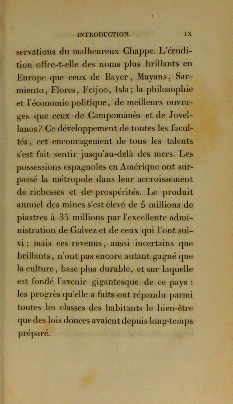 servations du malheureux Cliappe. L’érudi- tion offre-t-elle des noms plus brillants en Europe que ceux de Bayer, Mayans, Sar- miento, Flores, Feijoo, Isla; la philosophie et l’économie politique, de meilleurs ouvra- ges que ceux de Campomanès et de Jovel- lanosP Ce développement de toutes les facul- tés , cet encouragement de tous les talents s’est fait sentir jusqu’au-delà des mers. Les possessions espagnoles en Amérique ont sur- passé la métropole dans leur accroissement de richesses et de- prospérités. Le produit annuel des mines s’est élevé de 5 millions de piastres à 35 millions par l’excellente admi- nistration de Galvez et de ceux qui l’ont sui- vi ; mais ces revenus, aussi incertains que brillants, n’ont pas encore autant gagné que la culture, base plus durable, et sur laquelle est fondé l’avenir gigantesque de ce pays : les progrès quelle a faits ont répandu parmi toutes les classes des habitants le bien-être que des lois douces avaient depuis long-temps préparé.