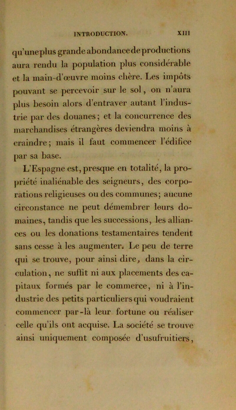 qu’une plus grande abondance de productions aura rendu la population plus considérable et la main-d’œuvre moins chère. Les impôts pouvant se percevoir sur le sol, on n’aura plus besoin alors d’entraver autant l’indus- trie par des douanes ; et la concurrence des marchandises étrangères deviendra moins à craindre; mais il faut commencer l’édifice par sa base. L’Espagne est, presque en totalité, la pro- priété inaliénable des seigneurs, des corpo- rations religieuses ou des communes; aucune circonstance ne peut démembrer leurs do- maines, tandis que les successions, les allian- ces ou les donations testamentaires tendent sans cesse à les augmenter. Le peu de terre qui se trouve, pour ainsi dire, dans la cir- culation, ne suffit ni aux placements des ca- pitaux formés par le commerce, ni à l’in- dustrie des petits particuliers qui voudraient commencer par-là leur fortune ou réaliser celle qu’ils ont acquise. La société se trouve ainsi uniquement composée d’usufruitiers,