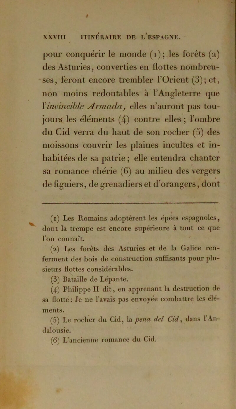 pour conquérir le monde (1); les forêts (2) des Asturies, converties en flottes nombreu- ses, feront encore trembler l’Orient (3); et, non moins redoutables à l’Angleterre que Y invincible Armada, elles n’auront pas tou- jours les éléments (4) contre elles ; l’ombre du Cid verra du haut de son rocher (5) des moissons couvrir les plaines incultes et in- habitées de sa patrie ; elle entendra chanter sa romance chérie (6) au milieu des vergers § de figuiers, de grenadiers et d’orangers, dont (1) Les Romains adoptèrent les épées espagnoles, dont la trempe est encore supérieure à tout ce que l’on connaît. (2) Les forets des Asturies et de la Galice ren- ferment des bois de construction suffisants pour plu- sieurs flottes considérables. (3) Bataille de Lépante. (4) Philippe II dit, en apprenant la destruction de sa flotte: Je ne l’avais pas envoyée combattre les élé- ments. (5) Le rocher du Cid, la pena del Cid, dans 1 An- dalousie. (6) L’ancienne romance du Cid.