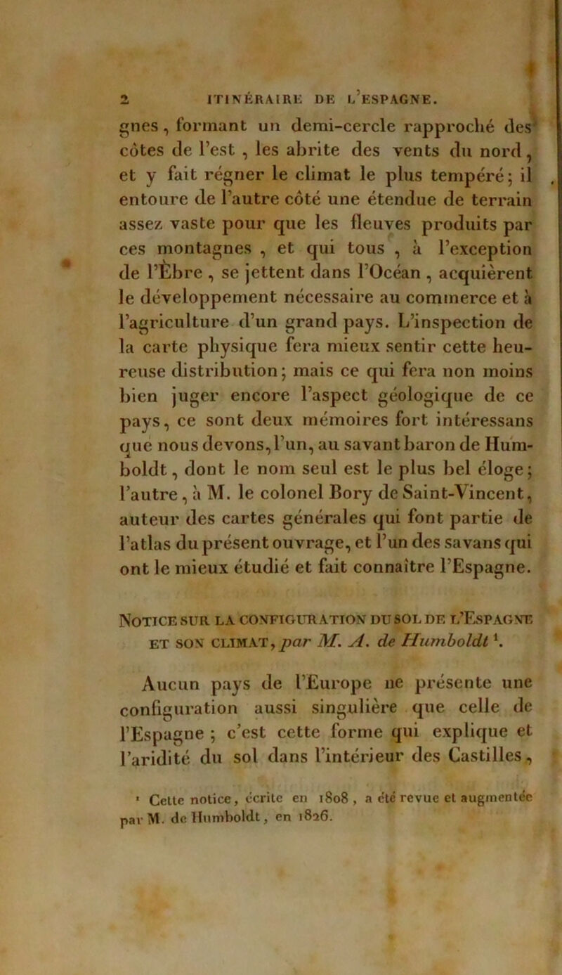 gnes, formant un demi-cercle rapproché des' côtes de l’est , les abrite des vents du nord, et y fait régner le climat le plus tempéré; il entoure de l’autre côté une étendue de terrain assez vaste pour que les fleuves produits par ces montagnes , et qui tous , à l’exception de l’Èbre , se jettent dans l’Océan , acquièrent le développement nécessaire au commerce et à l’agriculture d’un grand pays. L’inspection de la carte physique fera mieux sentir cette heu- reuse distribution; mais ce qui fera non moins bien juger encore l’aspect géologique de ce pays, ce sont deux mémoires fort intéressans tpie nous devons, l’un, au savant baron de Hum- boldt, dont le nom seul est le plus bel éloge; l’autre , à M. le colonel Bory de Saint-Vincent, auteur des cartes générales qui font partie de l’atlas du présent ouvrage, et l’un des sa vans qui ont le mieux étudié et fait connaître l’Espagne. Notice sur la configuration du sol de l’Espagne et son climat, par M. A. de Humboldti. Aucun pays de l’Europe ne présente une configuration aussi singulière que celle de l’Espagne ; c’est cette forme qui explique et l’aridité du sol dans l’intérieur des Castilles, « Cette notice, écrite en 1808, a été revue et augmentée parM. de Humboldt, en 1826.