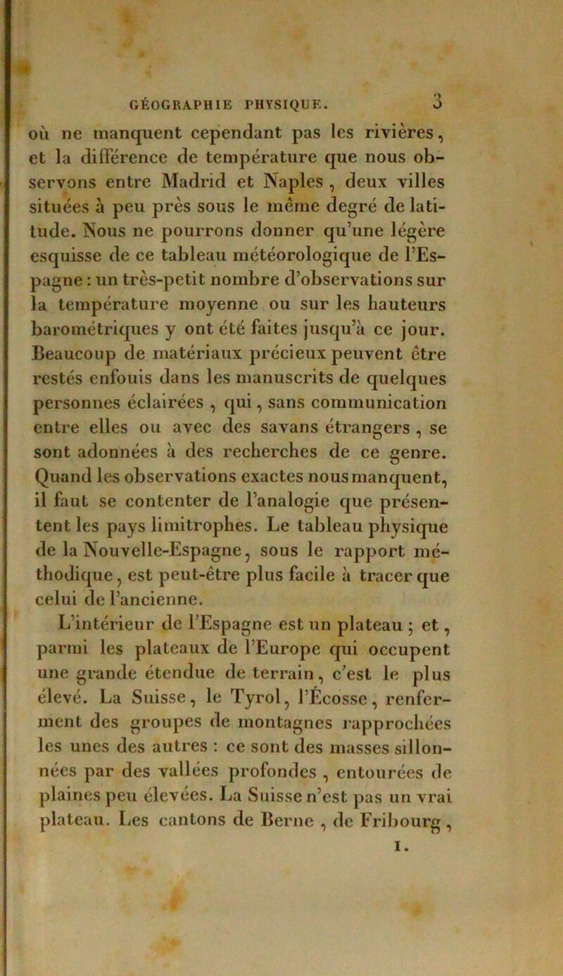 où ne manquent cependant pas les rivières, et la différence de température que nous ob- servons entre Madrid et Naples , deux villes situées à peu près sous le même degré de lati- tude. Nous ne pourrons donner qu’une légère esquisse de ce tableau météorologique de l’Es- pagne : un très-petit nombre d’observations sur la température moyenne ou sur les hauteurs barométriques y ont été faites jusqu’à ce jour. Beaucoup de matériaux précieux peuvent être restés enfouis dans les manuscrits de quelques personnes éclairées , qui, sans communication entre elles ou avec des savans étrangers , se sont adonnées à des recherches de ce genre. Quand les observations exactes nous manquent, il faut se contenter de l’analogie que présen- tent les pays limitrophes. Le tableau physique de la Nouvelle-Espagne, sous le rapport mé- thodique , est peut-être plus facile à tracer que celui de l’ancienne. L’intérieur de l’Espagne est un plateau ; et, parmi les plateaux de l’Europe qui occupent une grande étendue de terrain, c’est le plus élevé. La Suisse, le Tyrol, l’Ecosse, renfer- ment des groupes de montagnes rapprochées les unes des autres : ce sont des masses sillon- nées par des vallées profondes , entourées de plaines peu élevées. La Suisse n’est pas un vrai plateau. Les cantons de Berne , de Fribourg , I.