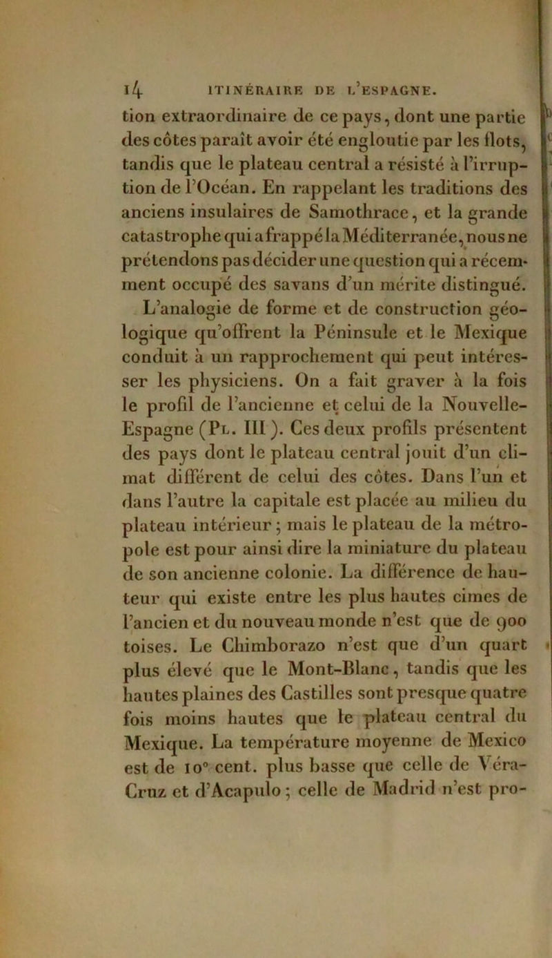 tion extraordinaire de ce pays, dont une partie des côtes paraît avoir été engloutie par les Ilots, tandis que le plateau central a résisté à l’irrup- tion de l’Océan. En rappelant les traditions des anciens insulaires de Samothrace, et la grande catastrophe qui afrappé la Méditerranée, nous ne prétendons pas décider une question qui a récem- ment occupé des savans d’un mérite distingué. L’analogie de forme et de construction géo- logique qu’offrent la Péninsule et le Mexique conduit à un rapprochement qui peut intéres- ser les physiciens. On a fait graver à la fois le profil de l’ancienne et celui de la Nouvelle- Espagne (Pl. III). Ces deux profds présentent des pays dont le plateau central jouit d’un cli- mat différent de celui des côtes. Dans l’un et dans l’autre la capitale est placée au milieu du plateau intérieur ; mais le plateau de la métro- pole est pour ainsi dire la miniature du plateau de son ancienne colonie. La différence de hau- teur qui existe entre les plus hautes cimes de l’ancien et du nouveau monde n’est que de 900 toises. Le Chimborazo n’est que d’un quart plus élevé que le Mont-Blanc, tandis que les hautes plaines des Castilles sont presque quatre fois moins hautes que le plateau central du Mexique. La température moyenne de Mexico est de io° cent, plus basse que celle de Véra- Cruz et d’Acapulo ; celle de Madrid n’est pro- b