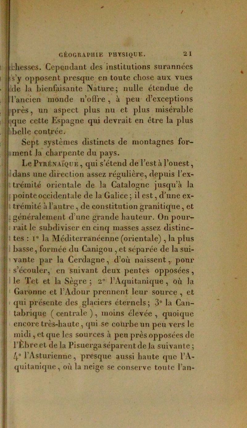 cliesses. Cependant des institutions surannées s’y opposent presque en toute chose aux vues de la bienfaisante Nature; nulle étendue de l’ancien monde n’offre, à peu d’exceptions près, un aspect plus nu et plus misérable que cette Espagne qui devrait en être la plus belle contrée. Sept systèmes distincts de montagnes for- ment la charpente du pays. Le Pyrénaïque , qui s’étend de l’est à l’ouest, dans une direction assez régulière, depuis l’ex- trémité orientale de la Catalogne jusqu’à la pointe occidentale de la Galice; il est, d’une ex- trémité à l’autre, de constitution granitique, et . généralement d’une grande hauteur. On pour- rait le subdiviser en cinq masses assez distinc- tes : i° la Méditerranéenne (orientale) , la plus basse, formée du Canigou , et séparée de la sui- vante par la Cerdagne, d’où naissent,. pour s’écouler, en suivant deux pentes opposées, le Tet et la Sègre ; 2° l’Aquitanique, où la Garonne et l’Adour prennent leur source , et qui présente des glaciers éternels ; 3° la Can- tabrique ( centrale ), moins élevée , quoique encore très-haute, qui se courbe un peu vers le midi, et que les sources à peu près opposées de l’Èbreet de la Pisuerga séparent de la suivante ; 4° l’Asturienne, presque aussi haute que l’A- quitanique, où la neige se conserve toute l’an-