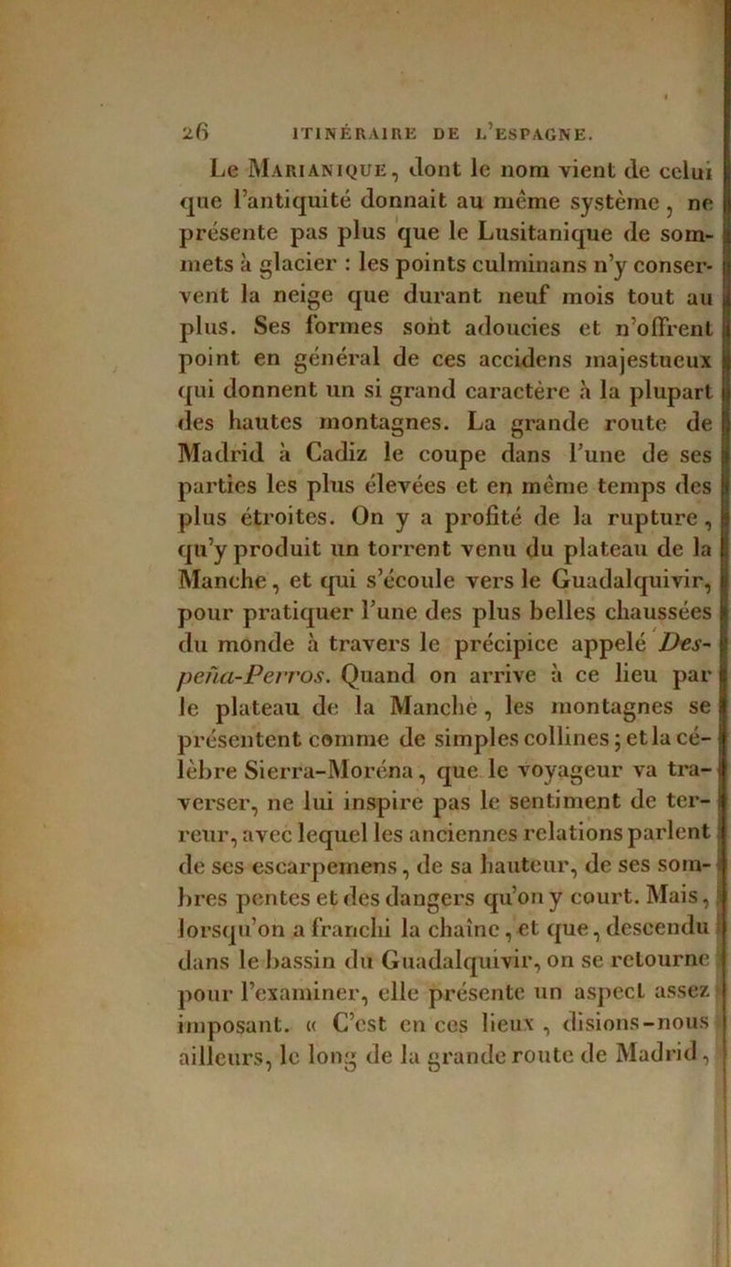 Le Marianique , dont le nom vient de celui que l’antiquité donnait au même système , ne présente pas plus que le Lusitanique de som- mets à glacier : les points culminans n’y conser- vent la neige que durant neuf mois tout au plus. Ses formes sont adoucies et n’olfrent point en général de ces accidens majestueux qui donnent un si grand caractère h la plupart des hautes montagnes. La grande route de Madrid à Cadiz le coupe dans l’une de ses parties les plus élevées et en même temps des plus étroites. On y a profité de la rupture , qu’y produit un torrent venu du plateau de la Manche, et qui s’écoule vers le Guadalquivir, pour pratiquer l’une des plus belles chaussées du monde à travers le précipice appelé Des- pena-Perros. Quand on arrive à ce lieu par le plateau de la Manche, les montagnes se présentent comme de simples collines ; et la cé- lèbre Sierra-Moréna, que le voyageur va tra- verser, ne lui inspire pas le sentiment de ter- \ reur, avec lequel les anciennes relations parlent ! de ses escarpemens, de sa hauteur, de ses soin- b res pentes et «les dangers qu’on y court. Mais, lorsqu’on a franchi la chaîne, et que, descendu dans le bassin du Guadalquivir, on se retourne pour l’examiner, elle présente un aspect assez imposant. « C’est en ces lieux , disions-nous ailleurs, le long de la grande route de Madrid , j