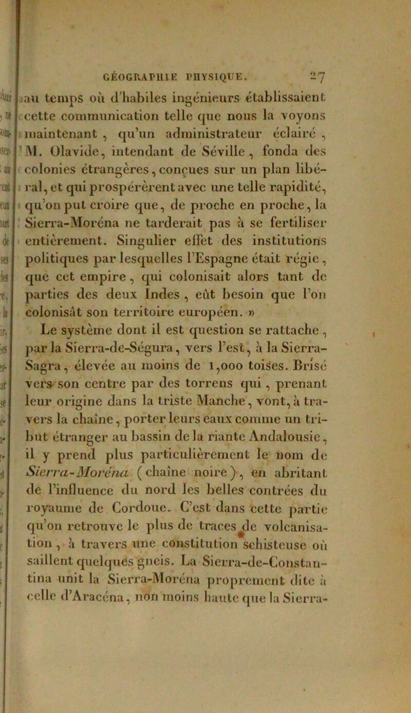 ■'iui !» ^Oj. iser> eut euj >art (fe SB; fol t. la ir, tfl '!• ft I se e-] 3* U I lt H 8 f GÉOGRAPHIE PHYSIQUE. 2*] I au temps où d’habiles ingénieurs établissaient cette communication telle que nous la voyons maintenant , qu’un administrateur éclairé , M. ülavide, intendant de Séville, fonda des colonies étrangères, conçues sur un plan libé- ral, et qui prospérèrent avec une telle rapidité, qu’on put croire que, de proche en proche, la Sierra-Moréna ne tarderait pas à se fertiliser entièrement. Singulier effet des institutions politiques par lesquelles l’Espagne était régie, que cet empire, qui colonisait alors tant de parties des deux Indes , eût besoin que l’on colonisât son territoire européen. » Le système dont il est question se rattache , par la Sierra-de-Ségura, vers l’est, à la Sierra- Sagra, élevée au moins de i,ooo toises. Brisé vers son centre par des torrens qui, prenant leur origine dans la triste Manche, vont,à tra- vers la chaîne, porter leurs eaux comme un tri- but étranger au bassin delà riante Andalousie, il y prend plus particulièrement le nom de Sierra-Moréna (chaîne noire), en abritant de l’influence du nord les belles contrées du royaume de Cordoue. C’est dans cette partie qu’on retrouve le plus de traces^de volcanisa- tion , à travers une constitution schisteuse où saillent quelqués gneis. La Sierra-de-Constnu- tina unit la Sierra-Moréna proprement dite à celle d’Aracéna, non moins haute que la Sierra-
