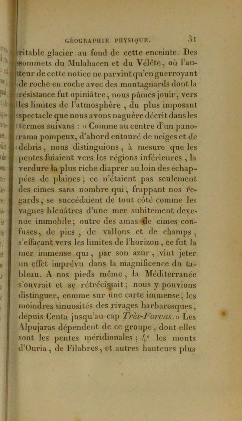 «Ït, s I ir;e, J NJ £ de S e§H rif). | ie-s| îilie >de ont )Br ar- re; ■ 'f* if ;te F. ut !)• X n e s GÉOGRAPHIE PHYSIQUE. 3l ritable glacier au fond de cette, enceinte. Des ssommets du Mulahacen et du Vélête, où l’au- tteur de cette notice ne parvint qu’en guerroyant de roche en roclic avec des montagnards dont la i résistance fut opiniâtre, nous pûmes jouir, vers 'les limites de l’atmosphère , du plus imposant spectacle que nous avons naguère décrit dans les ! termes suivans : « Comme au centre d’un pano- rama pompeux, d’abord entouré de neiges et de débris, nous distinguions , à mesure que les pentes fuiaient vers les régions inférieures , la verdure la plus riche diaprer au loin des échap- pées de plaines ; ce n’étaient pas seulement des cimes sans nombre qui, frappant nos re- gards, se succédaient de tout côté comme les vagues bleuâtres d’une mer subitement deve- nue immobile; outre des amas ^le cimes con- fuses, de pics , de vallons et de champs , s’effaçant vers les limites de l’horizon, ce fut la mer immense qui, par son azur, vint jeter un effet imprévu dans la magnificence du ta- bleau. A nos pieds même, la Méditerranée s’ouvrait et se rétrécissait ; nous y pouvions distinguer, comme sur une carte immense, les moindres sinuosités des rivages barbaresques, depuis Ceuta jusqu’au cap Très-Forcas.» Les Alpujaras dépendent de ce groupe, dont elles sont les pentes méridionales ; 4° les monts d’Ouria, de Filabres, et autres hauteurs plus