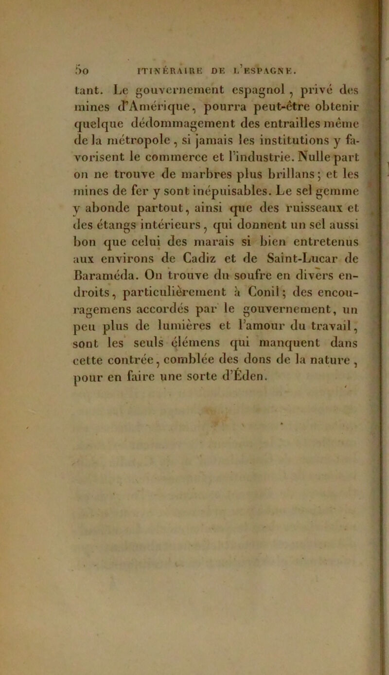 tant. Le gouvernement espagnol , privé des mines d’Amérique, pourra peut-être obtenir quelque dédommagement des entrailles même de la métropole , si jamais les institutions y fa- vorisent le commerce et l'industrie. Nulle part on ne trouve de marbres plus brillans; et les mines de fer y sont inépuisables. Le sel gemme y abonde partout, ainsi que des ruisseaux et des étangs intérieurs , qui donnent un sel aussi bon que celui des marais si bien entretenus aux environs de Cadiz et de Saint-Lucar de Baraméda. On trouve du soufre en divers en- droits, particulièrement à Conil ; des encou- ragemens accordés par le gouvernement, un peu plus de lumières et l’amour du travail, sont les seuls élémens qui manquent dans cette contrée, comblée des dons de la nature , pour en faire une sorte d’Éden.